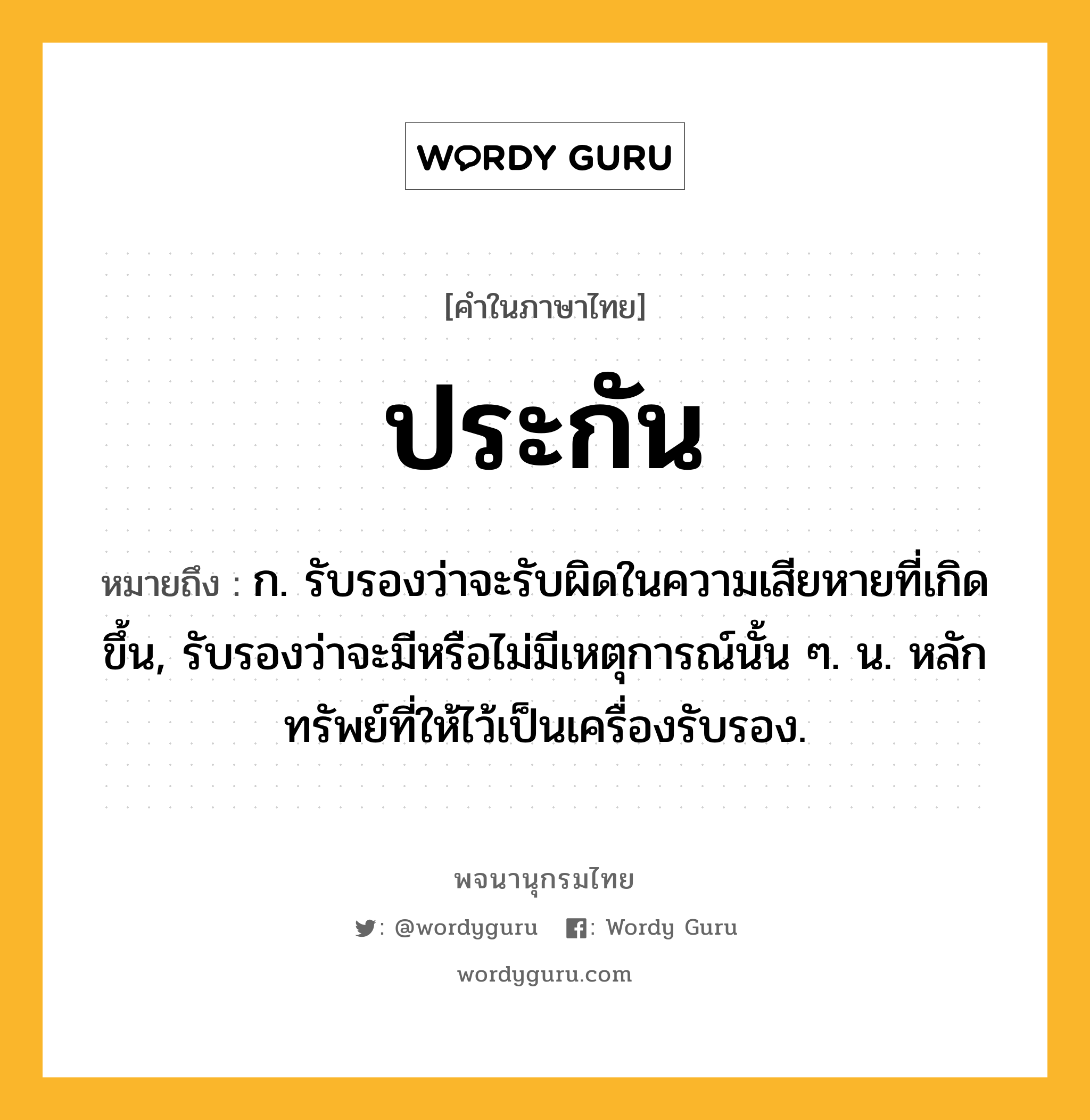 ประกัน ความหมาย หมายถึงอะไร?, คำในภาษาไทย ประกัน หมายถึง ก. รับรองว่าจะรับผิดในความเสียหายที่เกิดขึ้น, รับรองว่าจะมีหรือไม่มีเหตุการณ์นั้น ๆ. น. หลักทรัพย์ที่ให้ไว้เป็นเครื่องรับรอง.