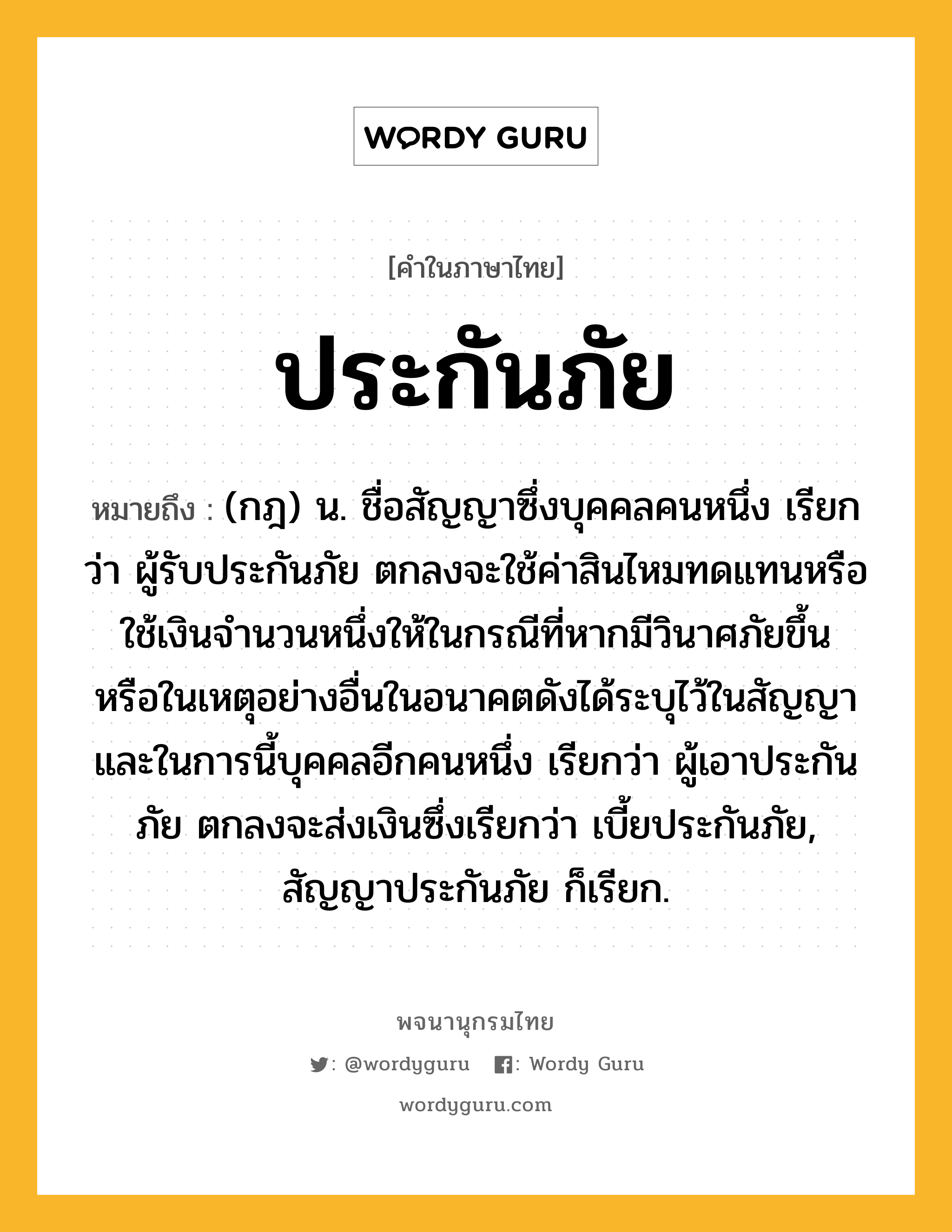 ประกันภัย ความหมาย หมายถึงอะไร?, คำในภาษาไทย ประกันภัย หมายถึง (กฎ) น. ชื่อสัญญาซึ่งบุคคลคนหนึ่ง เรียกว่า ผู้รับประกันภัย ตกลงจะใช้ค่าสินไหมทดแทนหรือใช้เงินจํานวนหนึ่งให้ในกรณีที่หากมีวินาศภัยขึ้น หรือในเหตุอย่างอื่นในอนาคตดังได้ระบุไว้ในสัญญา และในการนี้บุคคลอีกคนหนึ่ง เรียกว่า ผู้เอาประกันภัย ตกลงจะส่งเงินซึ่งเรียกว่า เบี้ยประกันภัย, สัญญาประกันภัย ก็เรียก.