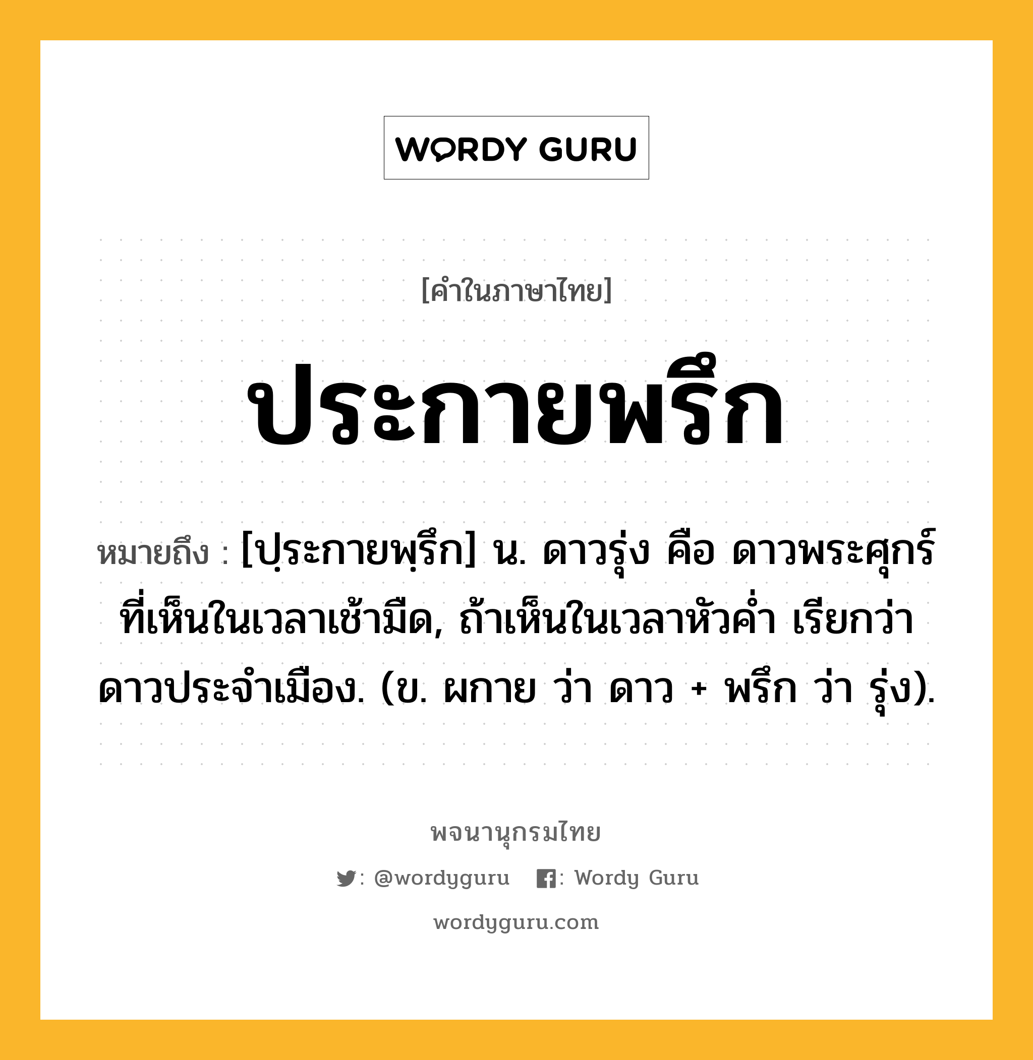 ประกายพรึก ความหมาย หมายถึงอะไร?, คำในภาษาไทย ประกายพรึก หมายถึง [ปฺระกายพฺรึก] น. ดาวรุ่ง คือ ดาวพระศุกร์ที่เห็นในเวลาเช้ามืด, ถ้าเห็นในเวลาหัวคํ่า เรียกว่า ดาวประจําเมือง. (ข. ผกาย ว่า ดาว + พรึก ว่า รุ่ง).