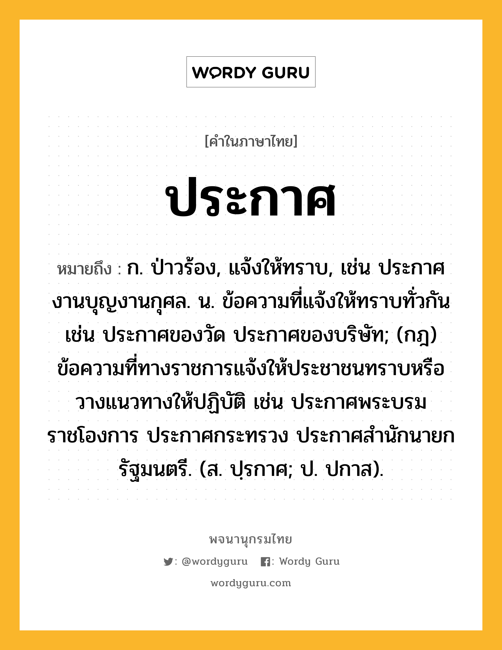 ประกาศ ความหมาย หมายถึงอะไร?, คำในภาษาไทย ประกาศ หมายถึง ก. ป่าวร้อง, แจ้งให้ทราบ, เช่น ประกาศงานบุญงานกุศล. น. ข้อความที่แจ้งให้ทราบทั่วกัน เช่น ประกาศของวัด ประกาศของบริษัท; (กฎ) ข้อความที่ทางราชการแจ้งให้ประชาชนทราบหรือวางแนวทางให้ปฏิบัติ เช่น ประกาศพระบรมราชโองการ ประกาศกระทรวง ประกาศสํานักนายกรัฐมนตรี. (ส. ปฺรกาศ; ป. ปกาส).