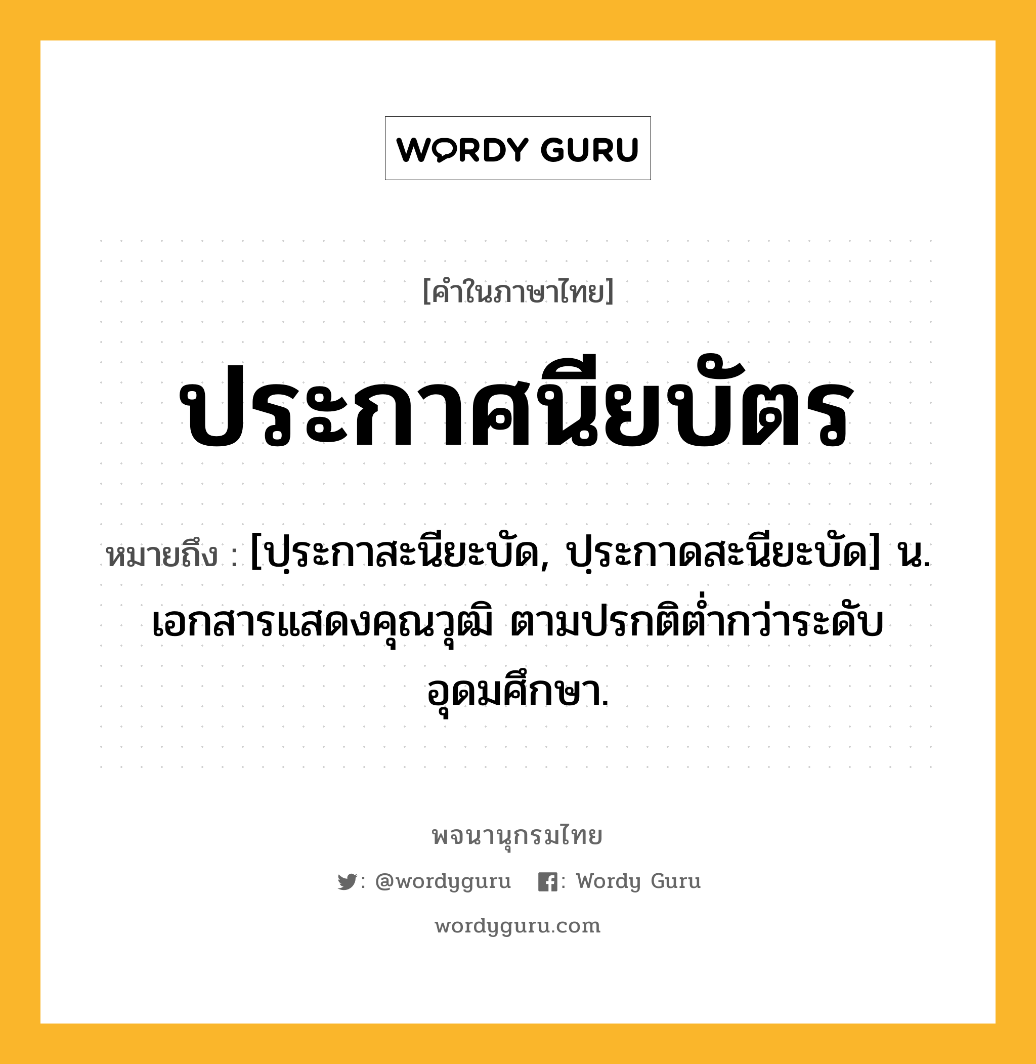 ประกาศนียบัตร ความหมาย หมายถึงอะไร?, คำในภาษาไทย ประกาศนียบัตร หมายถึง [ปฺระกาสะนียะบัด, ปฺระกาดสะนียะบัด] น. เอกสารแสดงคุณวุฒิ ตามปรกติตํ่ากว่าระดับอุดมศึกษา.