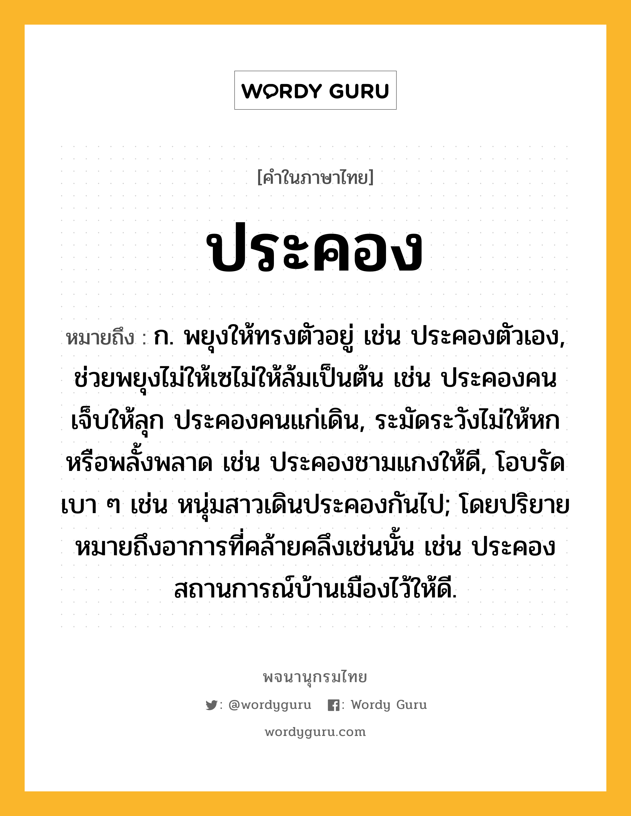 ประคอง ความหมาย หมายถึงอะไร?, คำในภาษาไทย ประคอง หมายถึง ก. พยุงให้ทรงตัวอยู่ เช่น ประคองตัวเอง, ช่วยพยุงไม่ให้เซไม่ให้ล้มเป็นต้น เช่น ประคองคนเจ็บให้ลุก ประคองคนแก่เดิน, ระมัดระวังไม่ให้หกหรือพลั้งพลาด เช่น ประคองชามแกงให้ดี, โอบรัดเบา ๆ เช่น หนุ่มสาวเดินประคองกันไป; โดยปริยายหมายถึงอาการที่คล้ายคลึงเช่นนั้น เช่น ประคองสถานการณ์บ้านเมืองไว้ให้ดี.