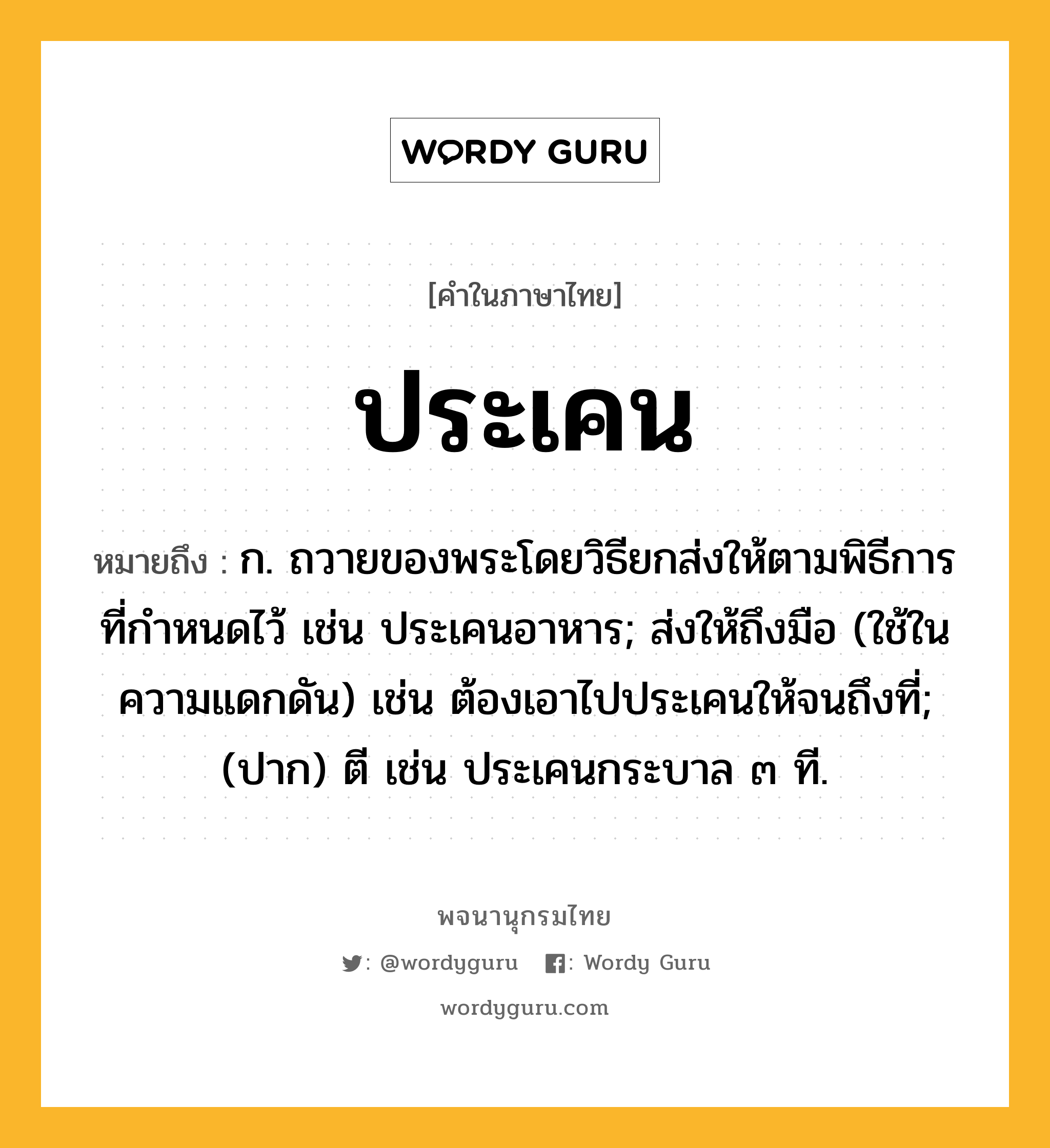 ประเคน ความหมาย หมายถึงอะไร?, คำในภาษาไทย ประเคน หมายถึง ก. ถวายของพระโดยวิธียกส่งให้ตามพิธีการที่กําหนดไว้ เช่น ประเคนอาหาร; ส่งให้ถึงมือ (ใช้ในความแดกดัน) เช่น ต้องเอาไปประเคนให้จนถึงที่; (ปาก) ตี เช่น ประเคนกระบาล ๓ ที.