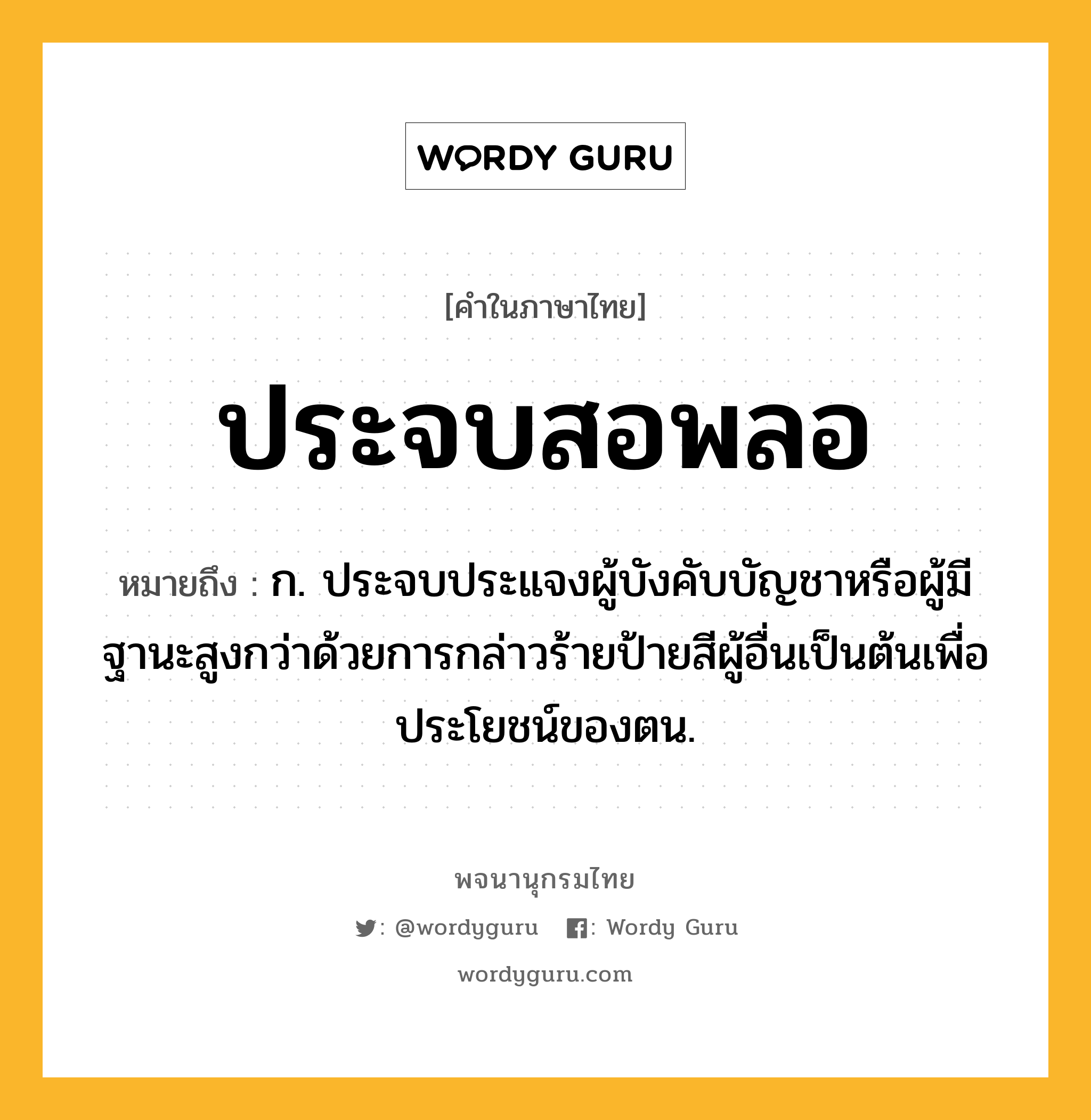 ประจบสอพลอ ความหมาย หมายถึงอะไร?, คำในภาษาไทย ประจบสอพลอ หมายถึง ก. ประจบประแจงผู้บังคับบัญชาหรือผู้มีฐานะสูงกว่าด้วยการกล่าวร้ายป้ายสีผู้อื่นเป็นต้นเพื่อประโยชน์ของตน.