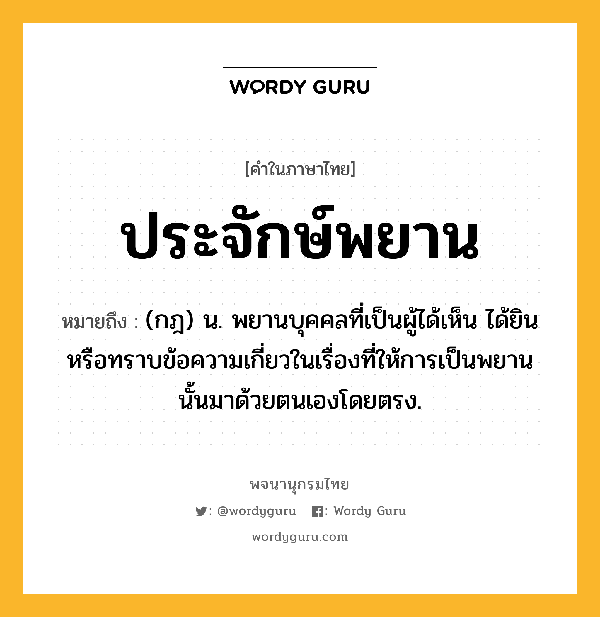 ประจักษ์พยาน ความหมาย หมายถึงอะไร?, คำในภาษาไทย ประจักษ์พยาน หมายถึง (กฎ) น. พยานบุคคลที่เป็นผู้ได้เห็น ได้ยิน หรือทราบข้อความเกี่ยวในเรื่องที่ให้การเป็นพยานนั้นมาด้วยตนเองโดยตรง.