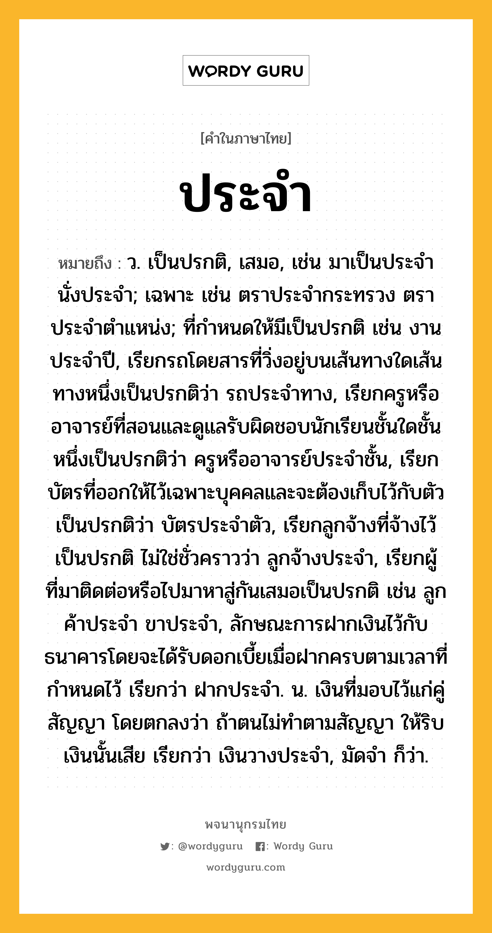 ประจำ ความหมาย หมายถึงอะไร?, คำในภาษาไทย ประจำ หมายถึง ว. เป็นปรกติ, เสมอ, เช่น มาเป็นประจํา นั่งประจํา; เฉพาะ เช่น ตราประจํากระทรวง ตราประจําตําแหน่ง; ที่กําหนดให้มีเป็นปรกติ เช่น งานประจําปี, เรียกรถโดยสารที่วิ่งอยู่บนเส้นทางใดเส้นทางหนึ่งเป็นปรกติว่า รถประจําทาง, เรียกครูหรืออาจารย์ที่สอนและดูแลรับผิดชอบนักเรียนชั้นใดชั้นหนึ่งเป็นปรกติว่า ครูหรืออาจารย์ประจําชั้น, เรียกบัตรที่ออกให้ไว้เฉพาะบุคคลและจะต้องเก็บไว้กับตัวเป็นปรกติว่า บัตรประจําตัว, เรียกลูกจ้างที่จ้างไว้เป็นปรกติ ไม่ใช่ชั่วคราวว่า ลูกจ้างประจํา, เรียกผู้ที่มาติดต่อหรือไปมาหาสู่กันเสมอเป็นปรกติ เช่น ลูกค้าประจํา ขาประจํา, ลักษณะการฝากเงินไว้กับธนาคารโดยจะได้รับดอกเบี้ยเมื่อฝากครบตามเวลาที่กำหนดไว้ เรียกว่า ฝากประจำ. น. เงินที่มอบไว้แก่คู่สัญญา โดยตกลงว่า ถ้าตนไม่ทําตามสัญญา ให้ริบเงินนั้นเสีย เรียกว่า เงินวางประจํา, มัดจํา ก็ว่า.