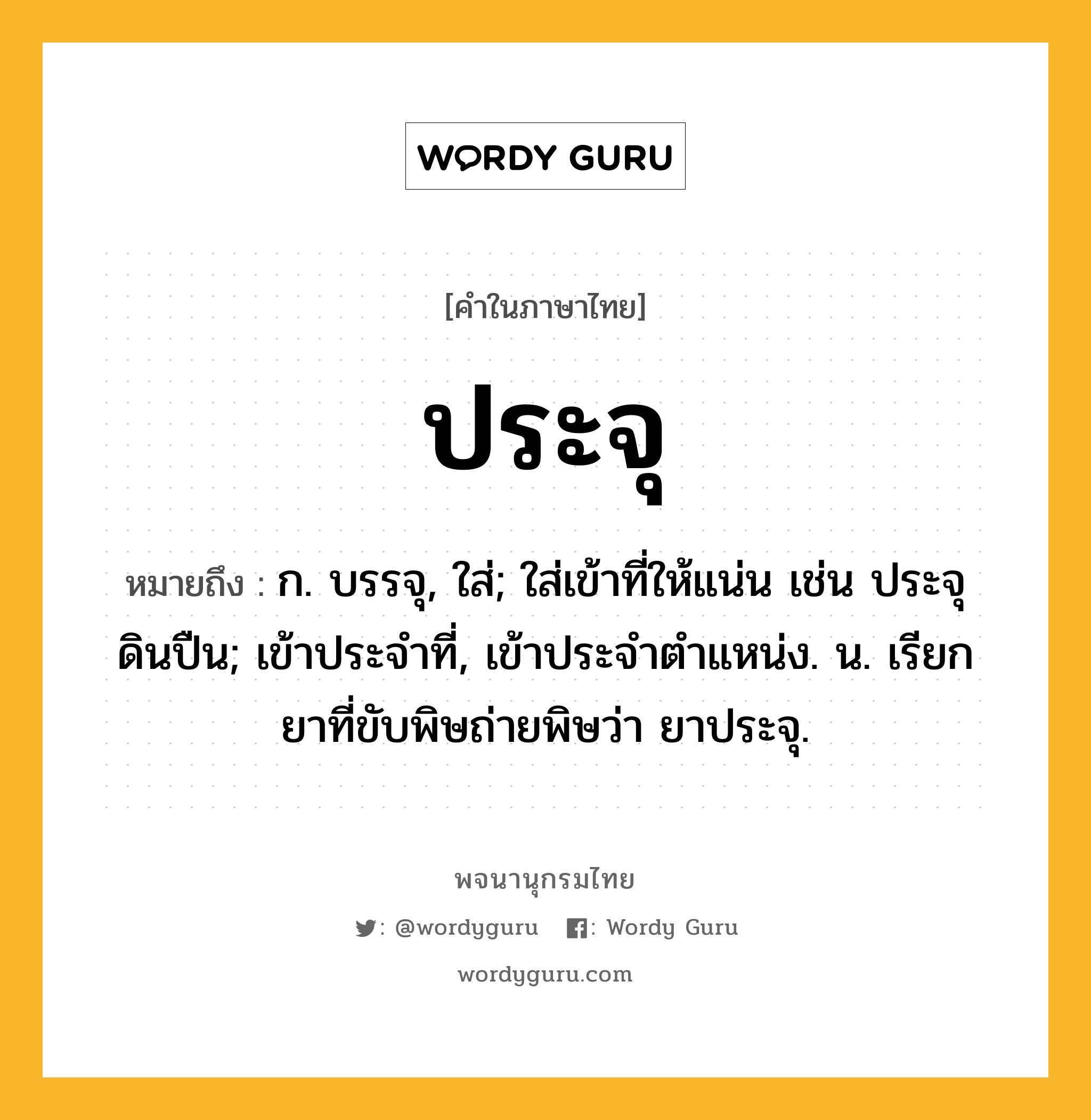 ประจุ ความหมาย หมายถึงอะไร?, คำในภาษาไทย ประจุ หมายถึง ก. บรรจุ, ใส่; ใส่เข้าที่ให้แน่น เช่น ประจุดินปืน; เข้าประจําที่, เข้าประจําตําแหน่ง. น. เรียกยาที่ขับพิษถ่ายพิษว่า ยาประจุ.