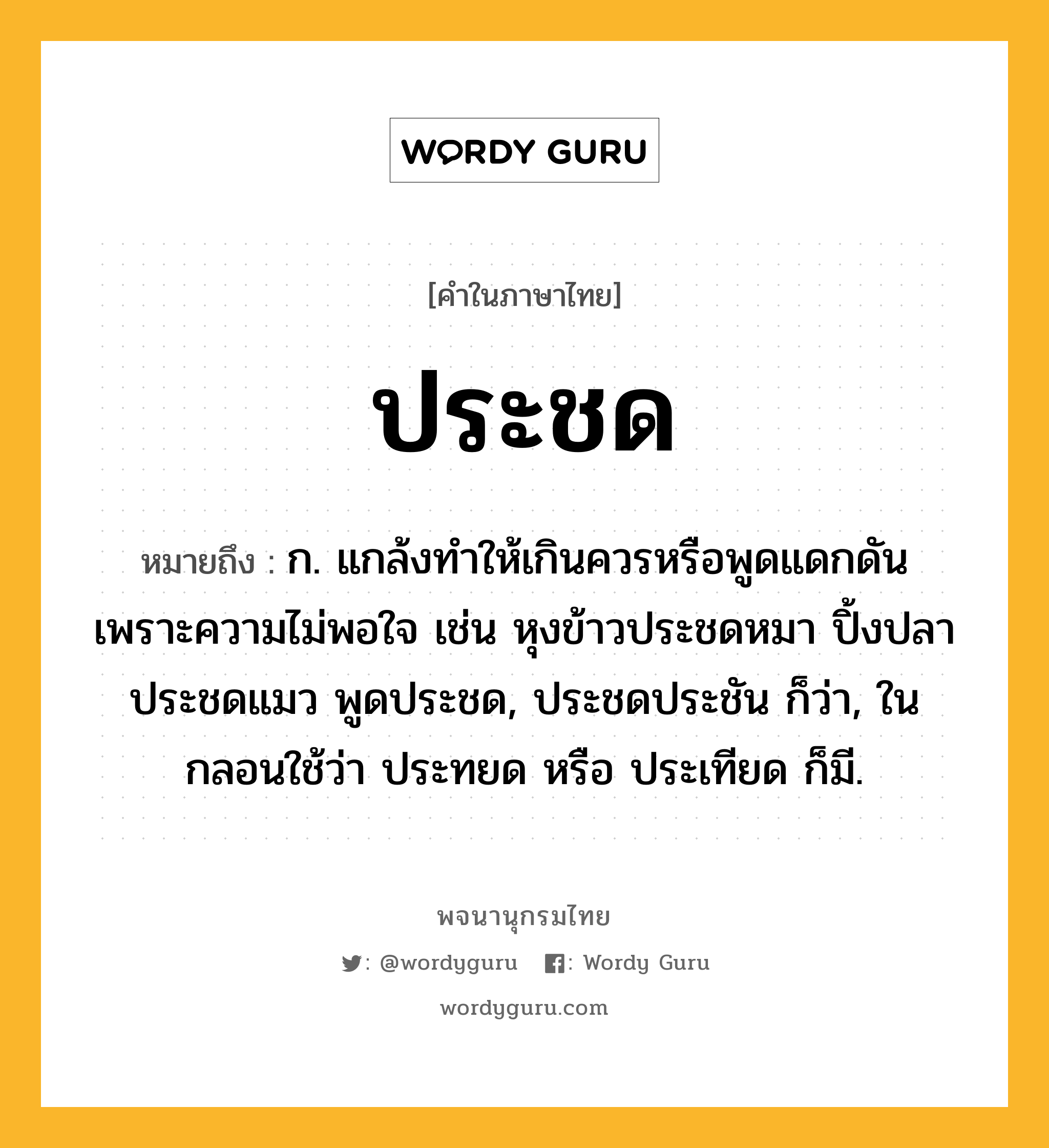 ประชด ความหมาย หมายถึงอะไร?, คำในภาษาไทย ประชด หมายถึง ก. แกล้งทําให้เกินควรหรือพูดแดกดันเพราะความไม่พอใจ เช่น หุงข้าวประชดหมา ปิ้งปลาประชดแมว พูดประชด, ประชดประชัน ก็ว่า, ในกลอนใช้ว่า ประทยด หรือ ประเทียด ก็มี.