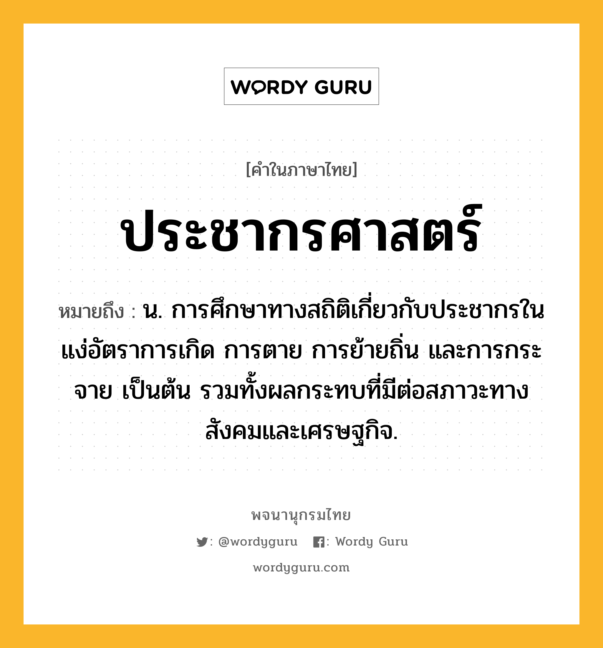 ประชากรศาสตร์ ความหมาย หมายถึงอะไร?, คำในภาษาไทย ประชากรศาสตร์ หมายถึง น. การศึกษาทางสถิติเกี่ยวกับประชากรในแง่อัตราการเกิด การตาย การย้ายถิ่น และการกระจาย เป็นต้น รวมทั้งผลกระทบที่มีต่อสภาวะทางสังคมและเศรษฐกิจ.