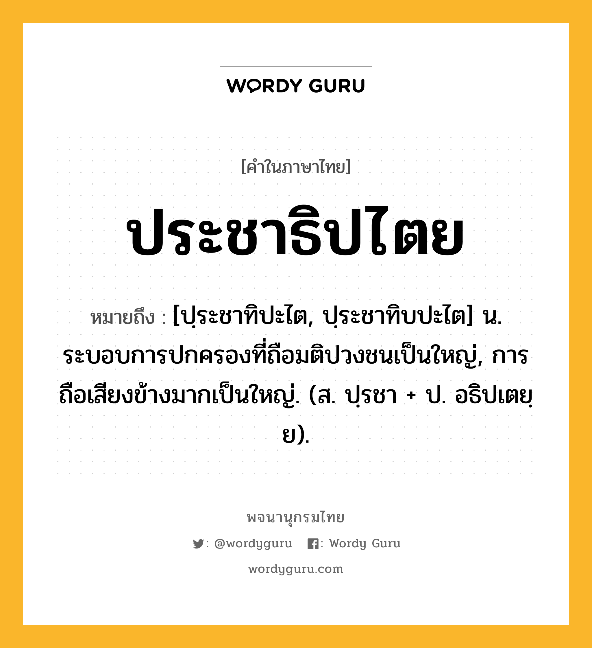 ประชาธิปไตย ความหมาย หมายถึงอะไร?, คำในภาษาไทย ประชาธิปไตย หมายถึง [ปฺระชาทิปะไต, ปฺระชาทิบปะไต] น. ระบอบการปกครองที่ถือมติปวงชนเป็นใหญ่, การถือเสียงข้างมากเป็นใหญ่. (ส. ปฺรชา + ป. อธิปเตยฺย).