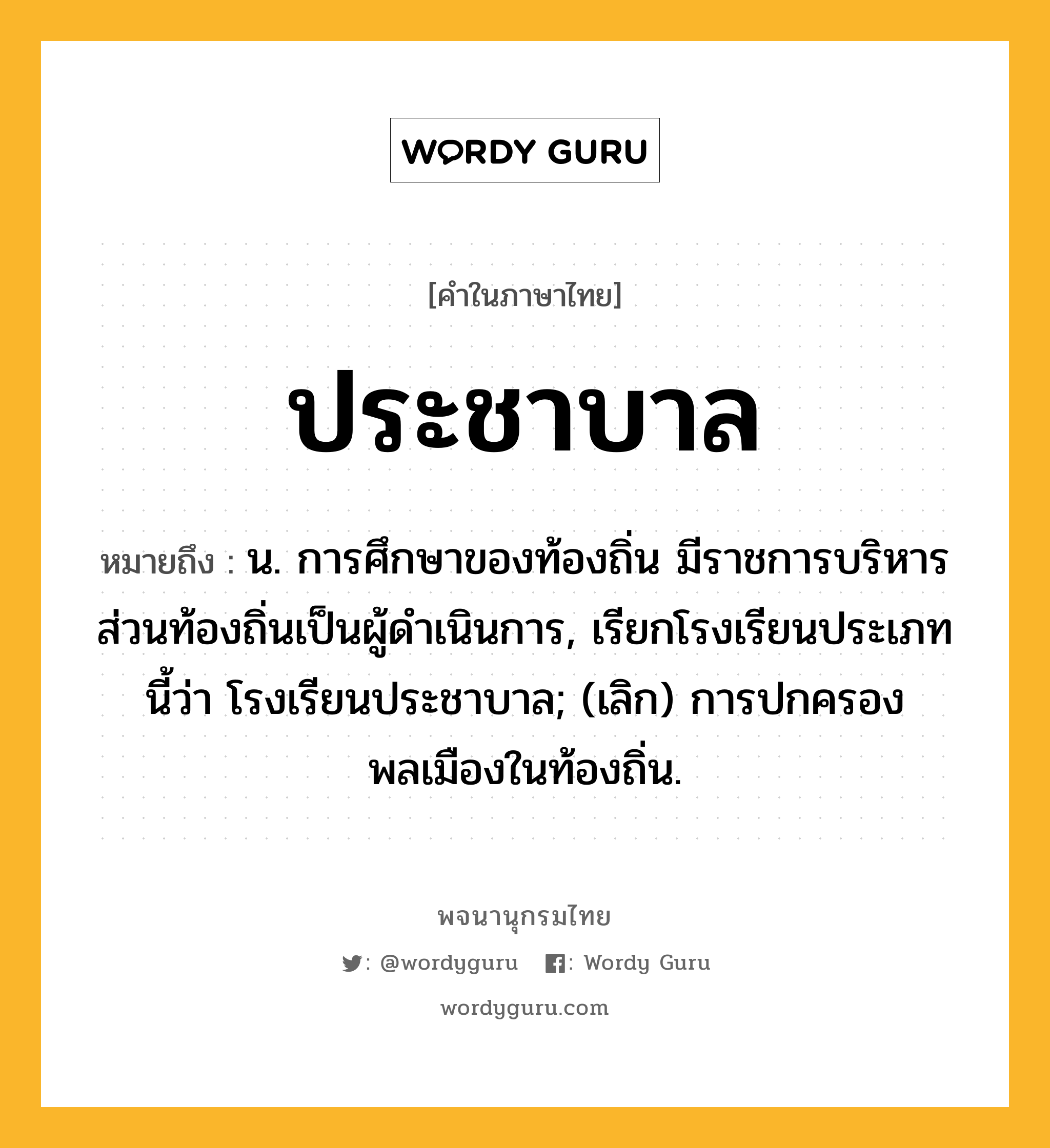 ประชาบาล ความหมาย หมายถึงอะไร?, คำในภาษาไทย ประชาบาล หมายถึง น. การศึกษาของท้องถิ่น มีราชการบริหารส่วนท้องถิ่นเป็นผู้ดําเนินการ, เรียกโรงเรียนประเภทนี้ว่า โรงเรียนประชาบาล; (เลิก) การปกครองพลเมืองในท้องถิ่น.