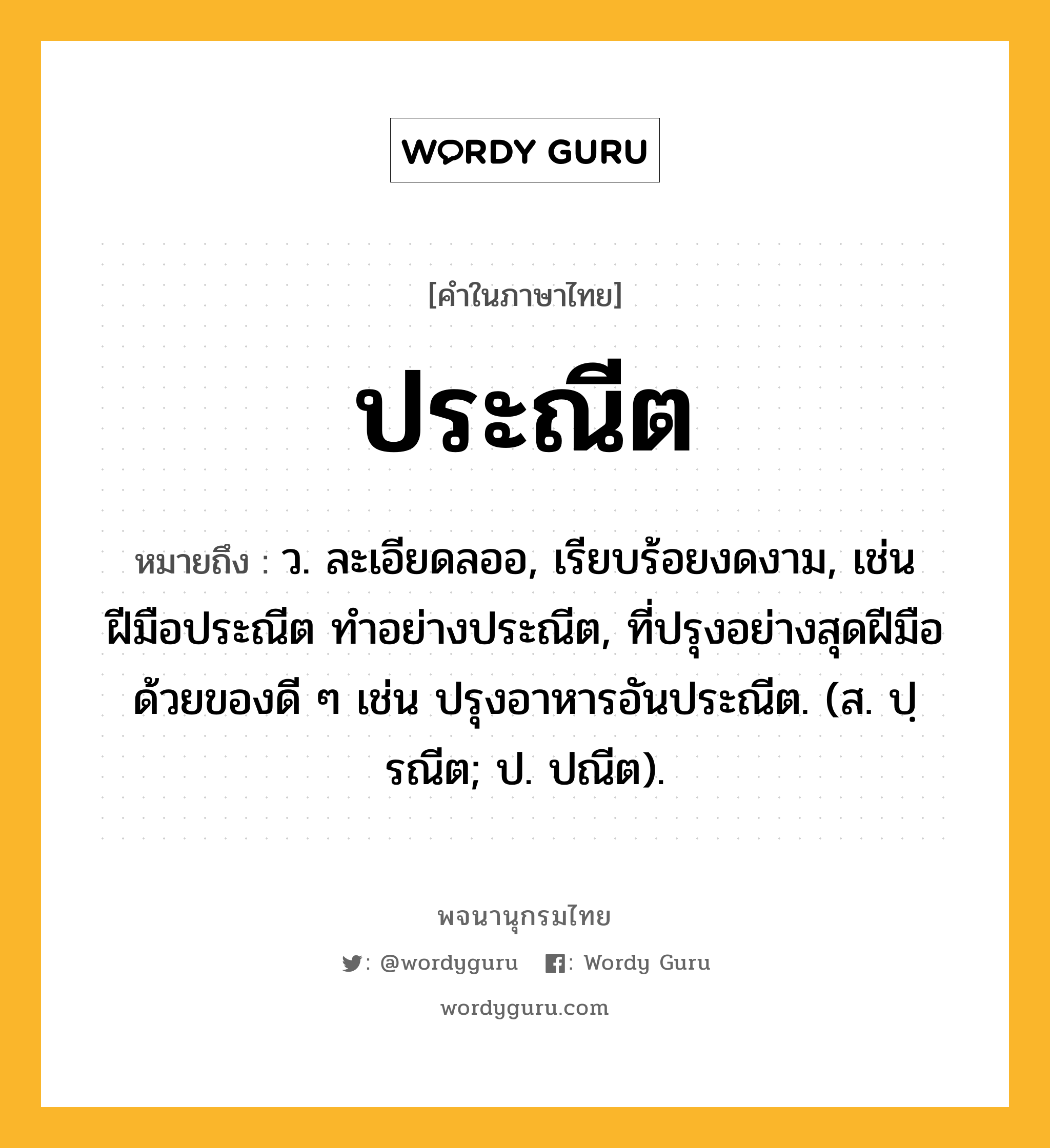 ประณีต ความหมาย หมายถึงอะไร?, คำในภาษาไทย ประณีต หมายถึง ว. ละเอียดลออ, เรียบร้อยงดงาม, เช่น ฝีมือประณีต ทําอย่างประณีต, ที่ปรุงอย่างสุดฝีมือด้วยของดี ๆ เช่น ปรุงอาหารอันประณีต. (ส. ปฺรณีต; ป. ปณีต).