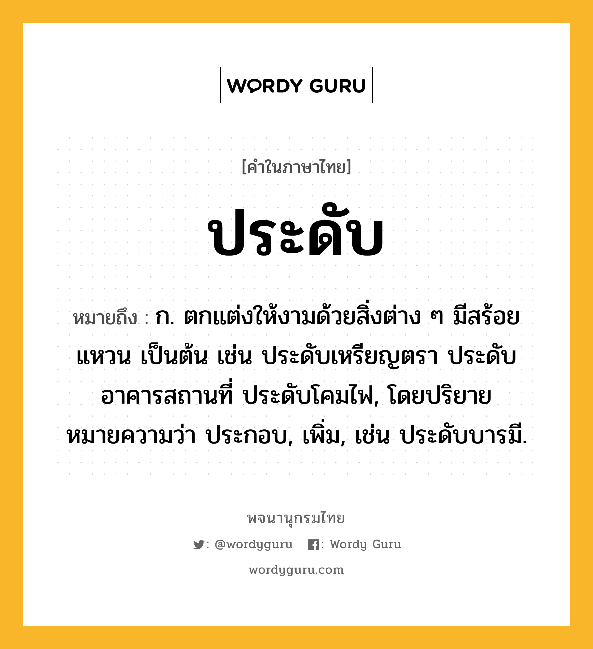 ประดับ ความหมาย หมายถึงอะไร?, คำในภาษาไทย ประดับ หมายถึง ก. ตกแต่งให้งามด้วยสิ่งต่าง ๆ มีสร้อย แหวน เป็นต้น เช่น ประดับเหรียญตรา ประดับอาคารสถานที่ ประดับโคมไฟ, โดยปริยายหมายความว่า ประกอบ, เพิ่ม, เช่น ประดับบารมี.