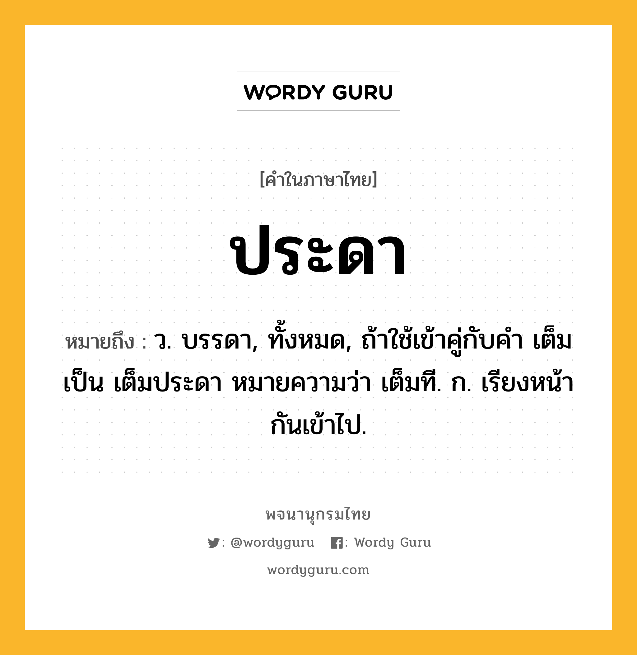 ประดา ความหมาย หมายถึงอะไร?, คำในภาษาไทย ประดา หมายถึง ว. บรรดา, ทั้งหมด, ถ้าใช้เข้าคู่กับคํา เต็ม เป็น เต็มประดา หมายความว่า เต็มที. ก. เรียงหน้ากันเข้าไป.