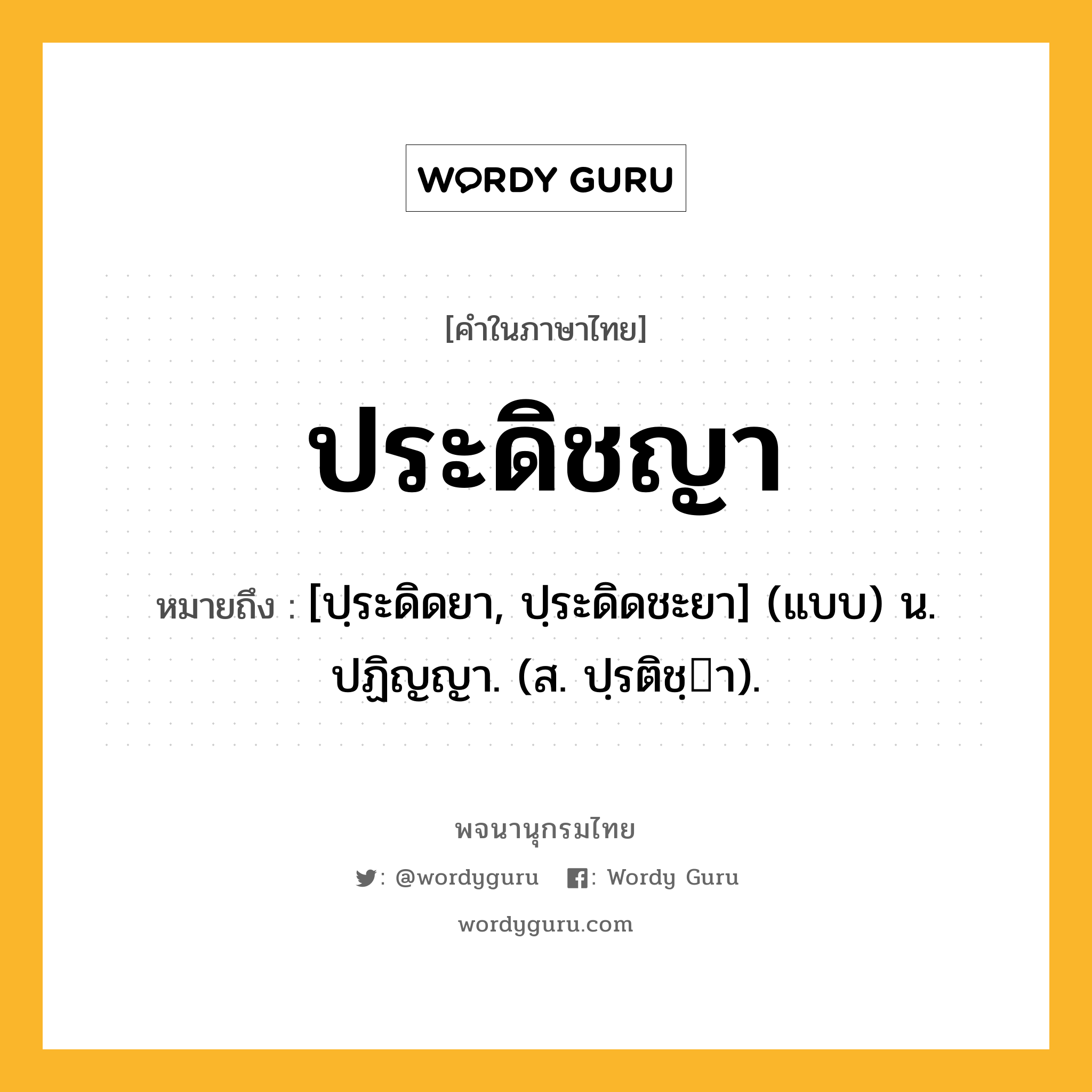 ประดิชญา ความหมาย หมายถึงอะไร?, คำในภาษาไทย ประดิชญา หมายถึง [ปฺระดิดยา, ปฺระดิดชะยา] (แบบ) น. ปฏิญญา. (ส. ปฺรติชฺา).