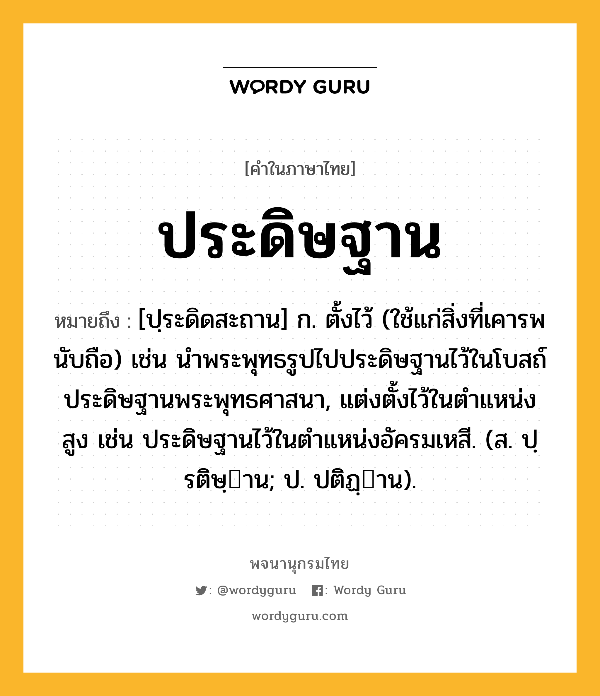 ประดิษฐาน ความหมาย หมายถึงอะไร?, คำในภาษาไทย ประดิษฐาน หมายถึง [ปฺระดิดสะถาน] ก. ตั้งไว้ (ใช้แก่สิ่งที่เคารพนับถือ) เช่น นําพระพุทธรูปไปประดิษฐานไว้ในโบสถ์ ประดิษฐานพระพุทธศาสนา, แต่งตั้งไว้ในตําแหน่งสูง เช่น ประดิษฐานไว้ในตําแหน่งอัครมเหสี. (ส. ปฺรติษฺาน; ป. ปติฏฺาน).