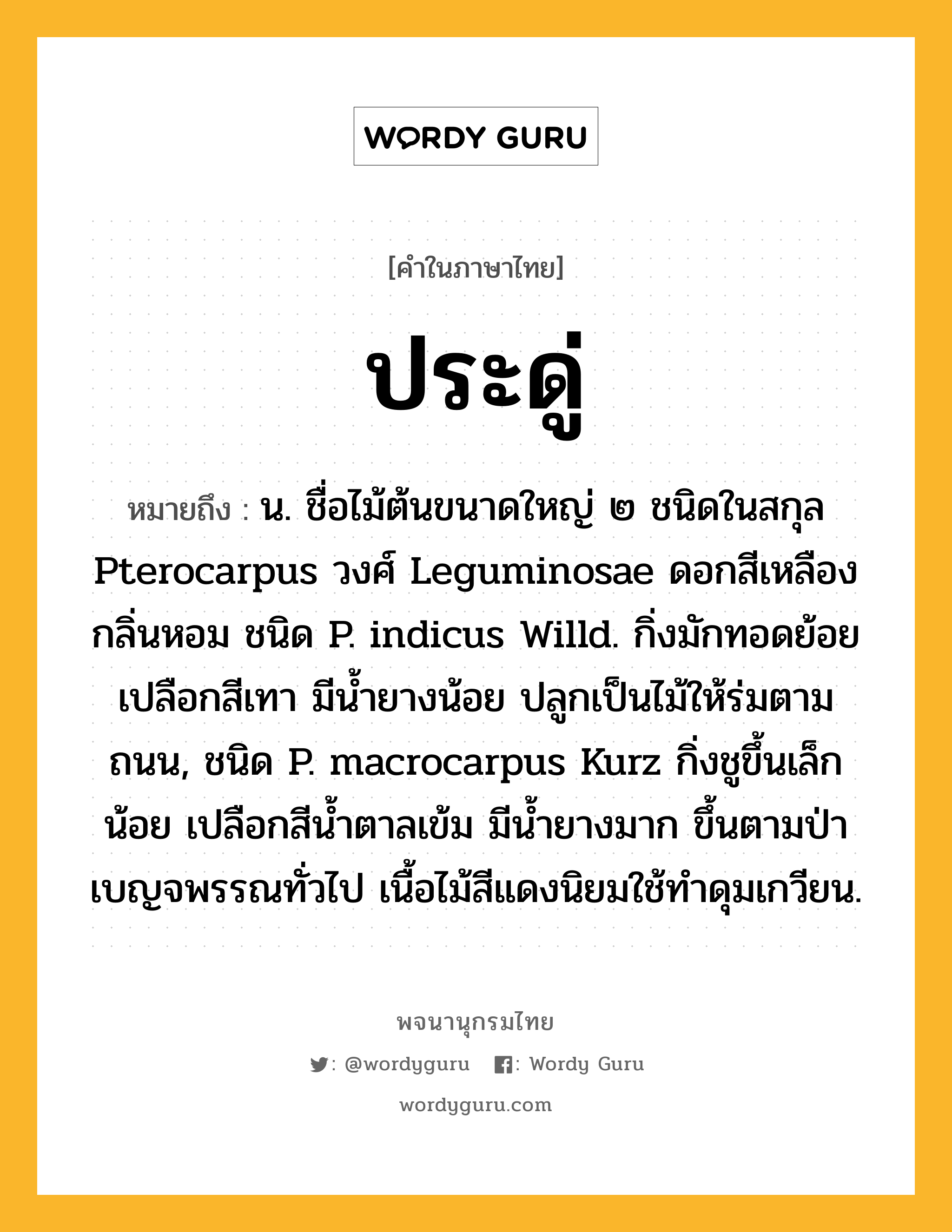 ประดู่ ความหมาย หมายถึงอะไร?, คำในภาษาไทย ประดู่ หมายถึง น. ชื่อไม้ต้นขนาดใหญ่ ๒ ชนิดในสกุล Pterocarpus วงศ์ Leguminosae ดอกสีเหลือง กลิ่นหอม ชนิด P. indicus Willd. กิ่งมักทอดย้อย เปลือกสีเทา มีนํ้ายางน้อย ปลูกเป็นไม้ให้ร่มตามถนน, ชนิด P. macrocarpus Kurz กิ่งชูขึ้นเล็กน้อย เปลือกสีนํ้าตาลเข้ม มีนํ้ายางมาก ขึ้นตามป่าเบญจพรรณทั่วไป เนื้อไม้สีแดงนิยมใช้ทําดุมเกวียน.