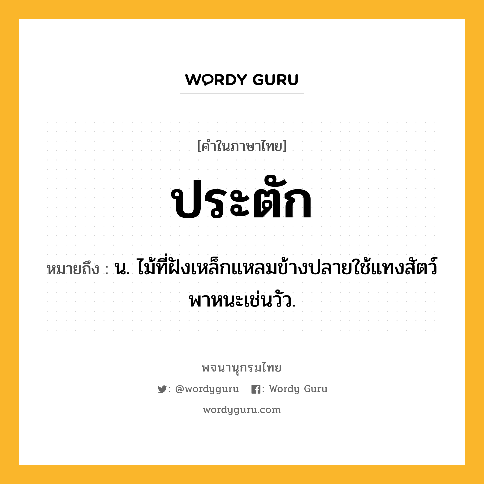 ประตัก ความหมาย หมายถึงอะไร?, คำในภาษาไทย ประตัก หมายถึง น. ไม้ที่ฝังเหล็กแหลมข้างปลายใช้แทงสัตว์พาหนะเช่นวัว.