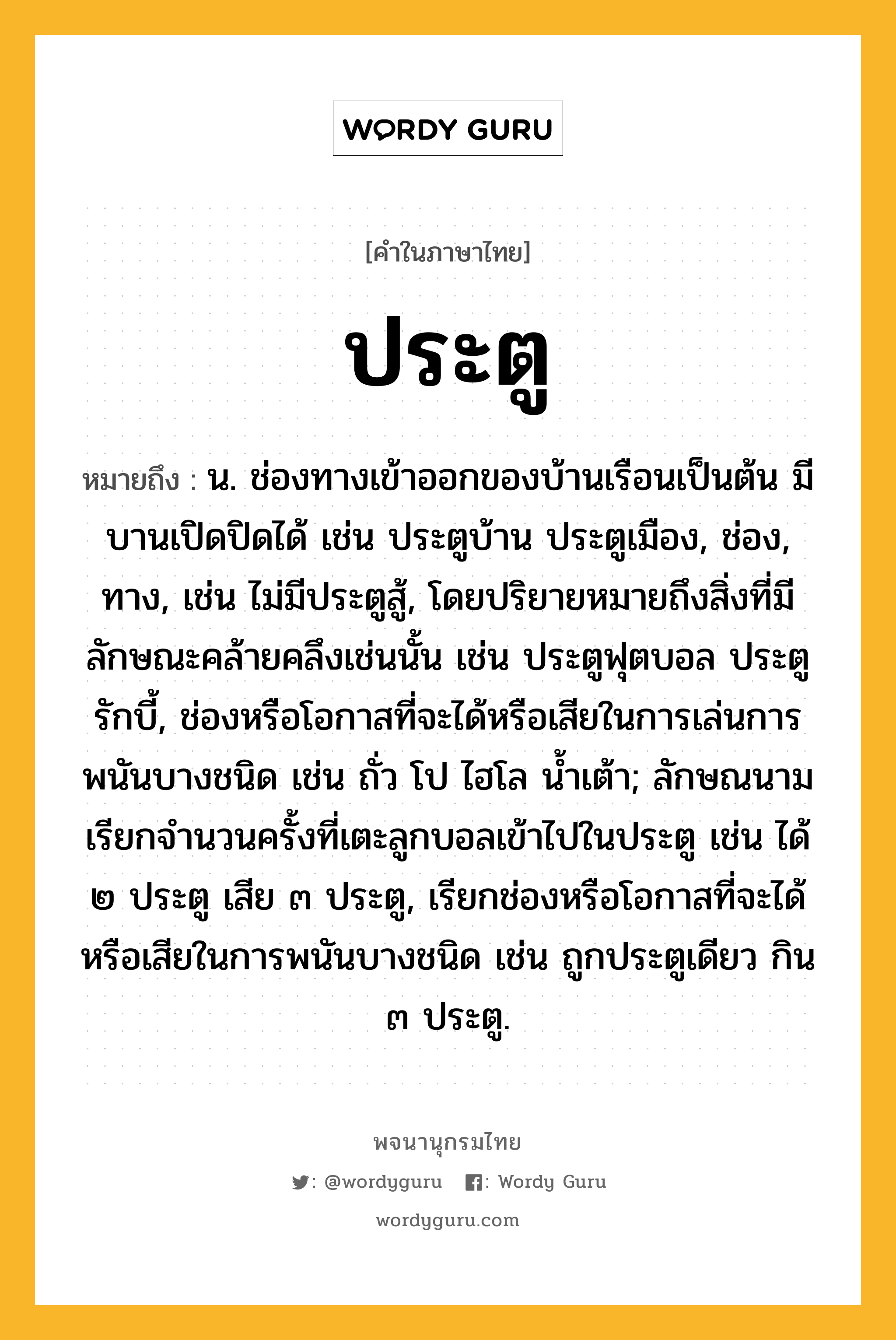 ประตู ความหมาย หมายถึงอะไร?, คำในภาษาไทย ประตู หมายถึง น. ช่องทางเข้าออกของบ้านเรือนเป็นต้น มีบานเปิดปิดได้ เช่น ประตูบ้าน ประตูเมือง, ช่อง, ทาง, เช่น ไม่มีประตูสู้, โดยปริยายหมายถึงสิ่งที่มีลักษณะคล้ายคลึงเช่นนั้น เช่น ประตูฟุตบอล ประตูรักบี้, ช่องหรือโอกาสที่จะได้หรือเสียในการเล่นการพนันบางชนิด เช่น ถั่ว โป ไฮโล นํ้าเต้า; ลักษณนามเรียกจํานวนครั้งที่เตะลูกบอลเข้าไปในประตู เช่น ได้ ๒ ประตู เสีย ๓ ประตู, เรียกช่องหรือโอกาสที่จะได้หรือเสียในการพนันบางชนิด เช่น ถูกประตูเดียว กิน ๓ ประตู.