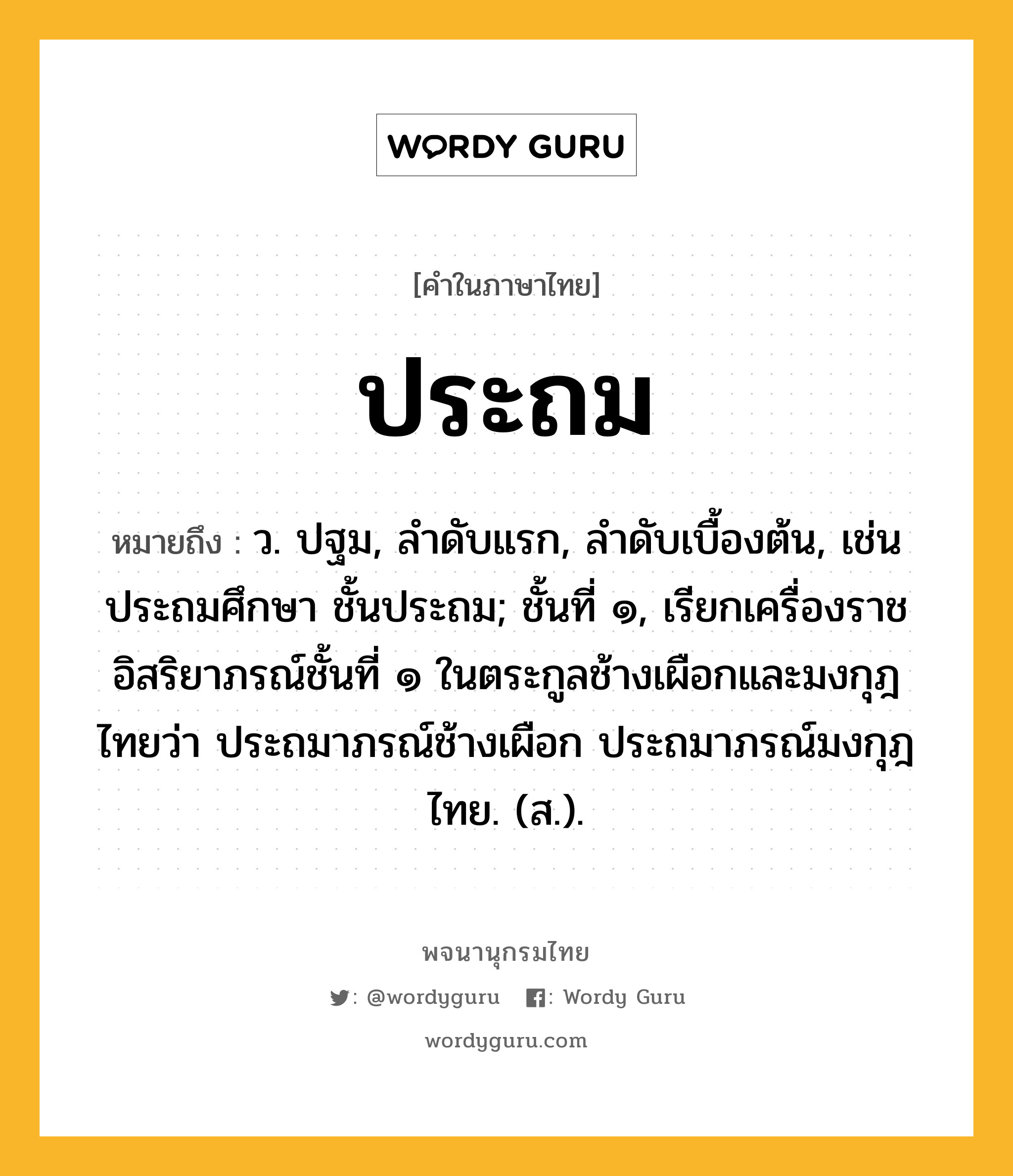 ประถม ความหมาย หมายถึงอะไร?, คำในภาษาไทย ประถม หมายถึง ว. ปฐม, ลําดับแรก, ลําดับเบื้องต้น, เช่น ประถมศึกษา ชั้นประถม; ชั้นที่ ๑, เรียกเครื่องราชอิสริยาภรณ์ชั้นที่ ๑ ในตระกูลช้างเผือกและมงกุฎไทยว่า ประถมาภรณ์ช้างเผือก ประถมาภรณ์มงกุฎไทย. (ส.).