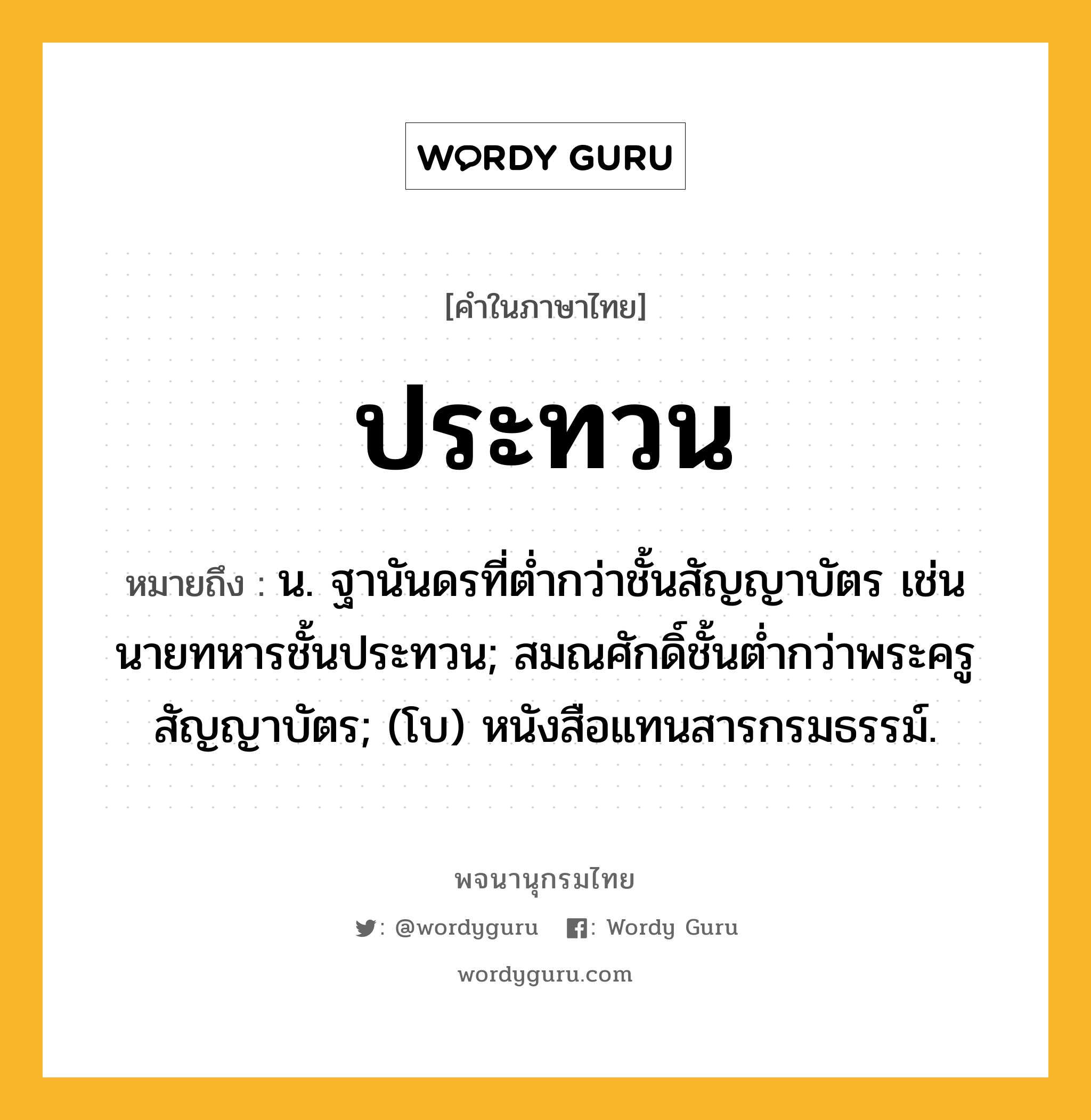 ประทวน ความหมาย หมายถึงอะไร?, คำในภาษาไทย ประทวน หมายถึง น. ฐานันดรที่ตํ่ากว่าชั้นสัญญาบัตร เช่น นายทหารชั้นประทวน; สมณศักดิ์ชั้นตํ่ากว่าพระครูสัญญาบัตร; (โบ) หนังสือแทนสารกรมธรรม์.