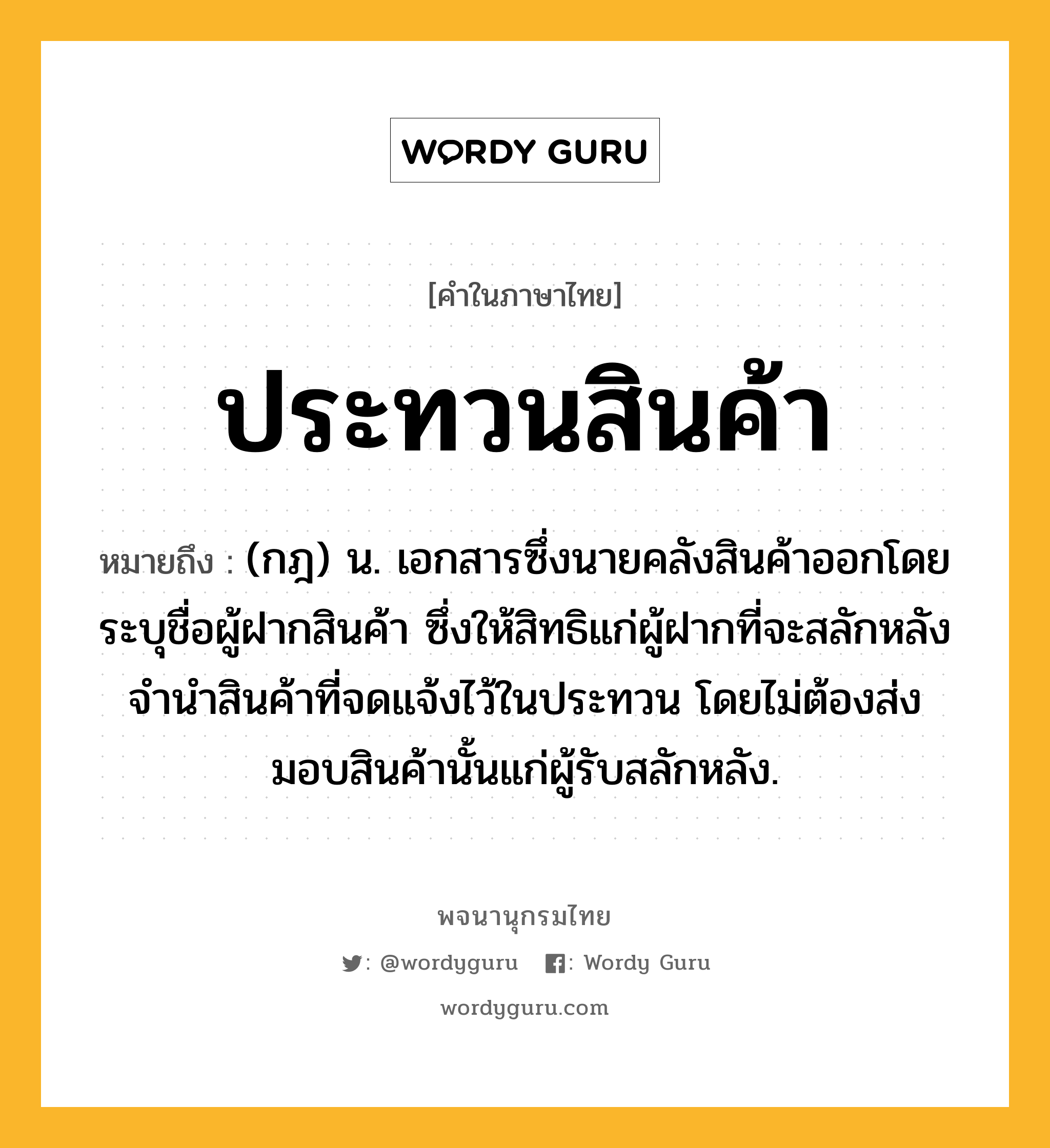 ประทวนสินค้า ความหมาย หมายถึงอะไร?, คำในภาษาไทย ประทวนสินค้า หมายถึง (กฎ) น. เอกสารซึ่งนายคลังสินค้าออกโดยระบุชื่อผู้ฝากสินค้า ซึ่งให้สิทธิแก่ผู้ฝากที่จะสลักหลังจํานําสินค้าที่จดแจ้งไว้ในประทวน โดยไม่ต้องส่งมอบสินค้านั้นแก่ผู้รับสลักหลัง.