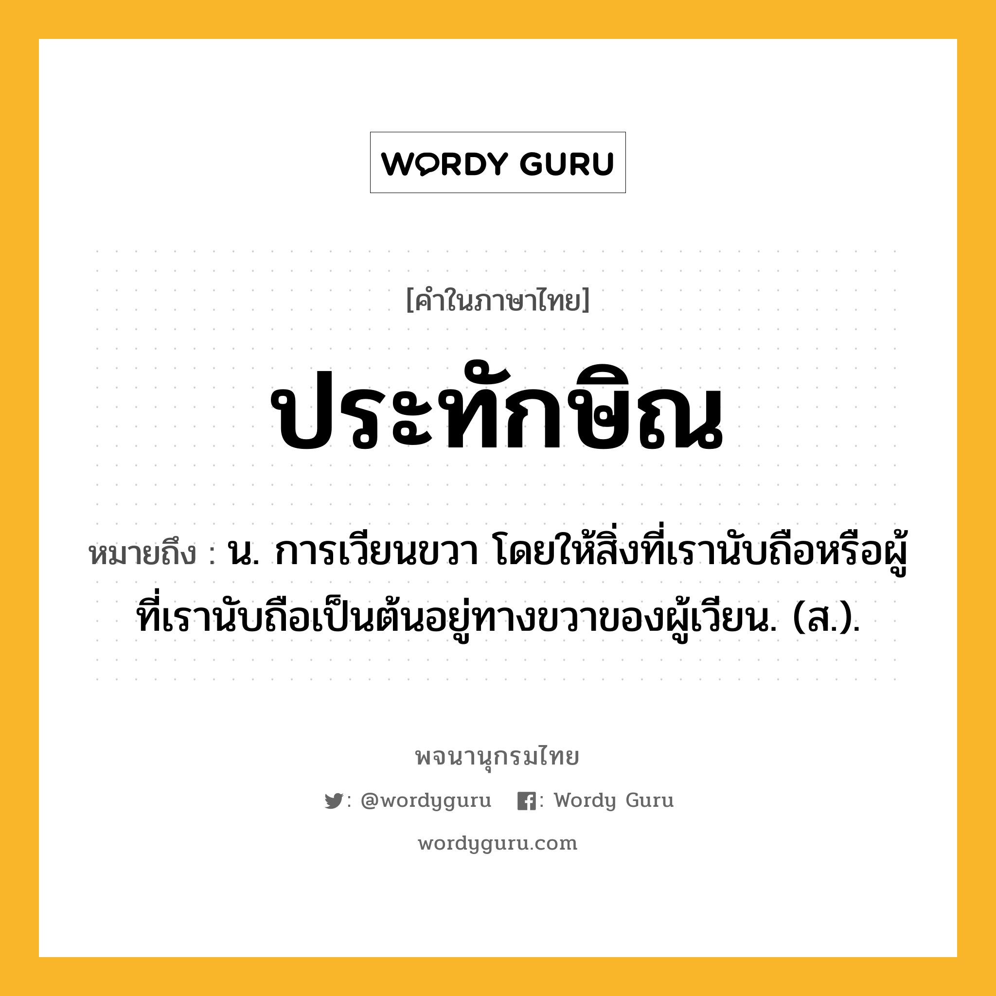 ประทักษิณ ความหมาย หมายถึงอะไร?, คำในภาษาไทย ประทักษิณ หมายถึง น. การเวียนขวา โดยให้สิ่งที่เรานับถือหรือผู้ที่เรานับถือเป็นต้นอยู่ทางขวาของผู้เวียน. (ส.).