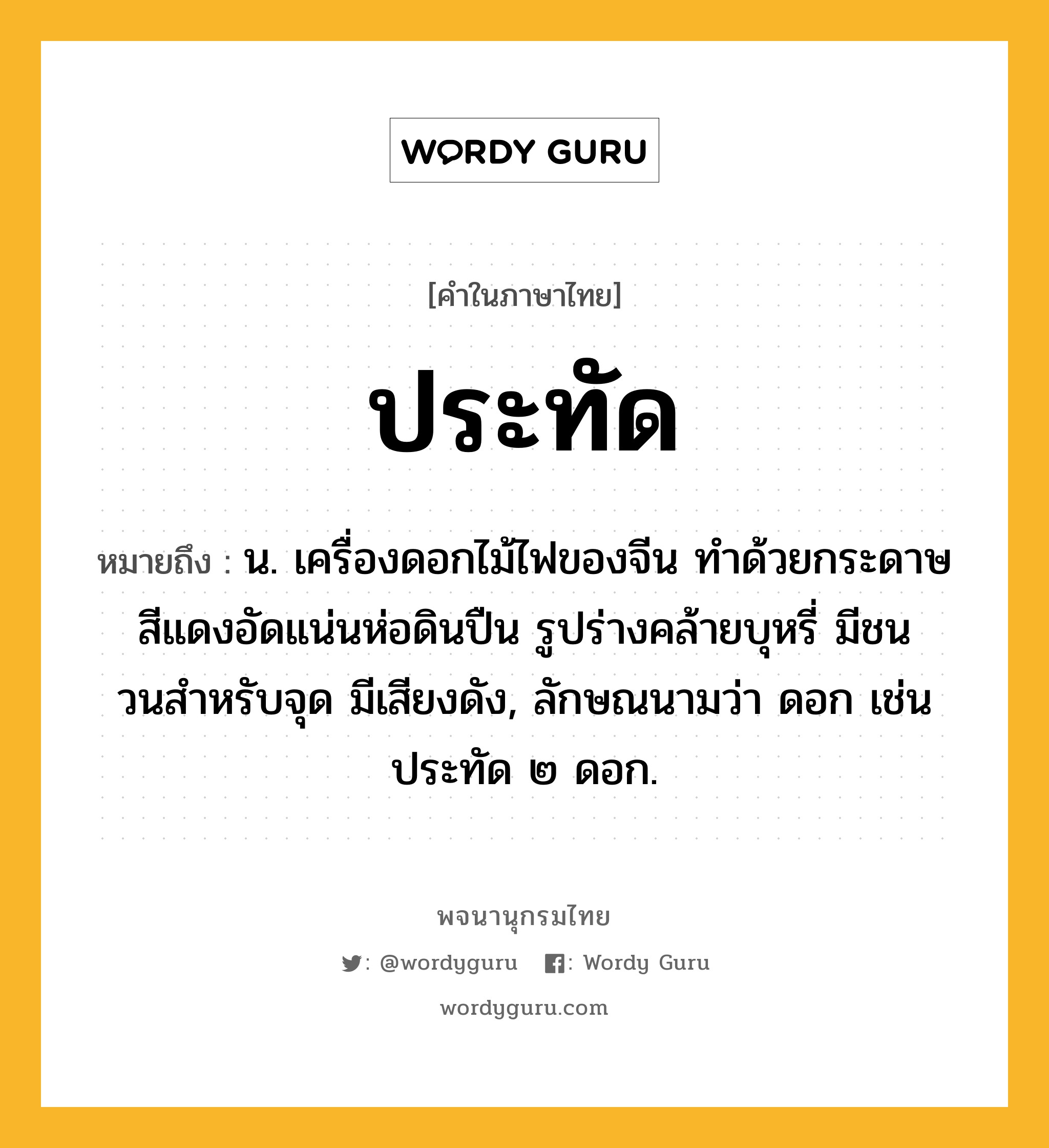 ประทัด ความหมาย หมายถึงอะไร?, คำในภาษาไทย ประทัด หมายถึง น. เครื่องดอกไม้ไฟของจีน ทําด้วยกระดาษสีแดงอัดแน่นห่อดินปืน รูปร่างคล้ายบุหรี่ มีชนวนสําหรับจุด มีเสียงดัง, ลักษณนามว่า ดอก เช่น ประทัด ๒ ดอก.