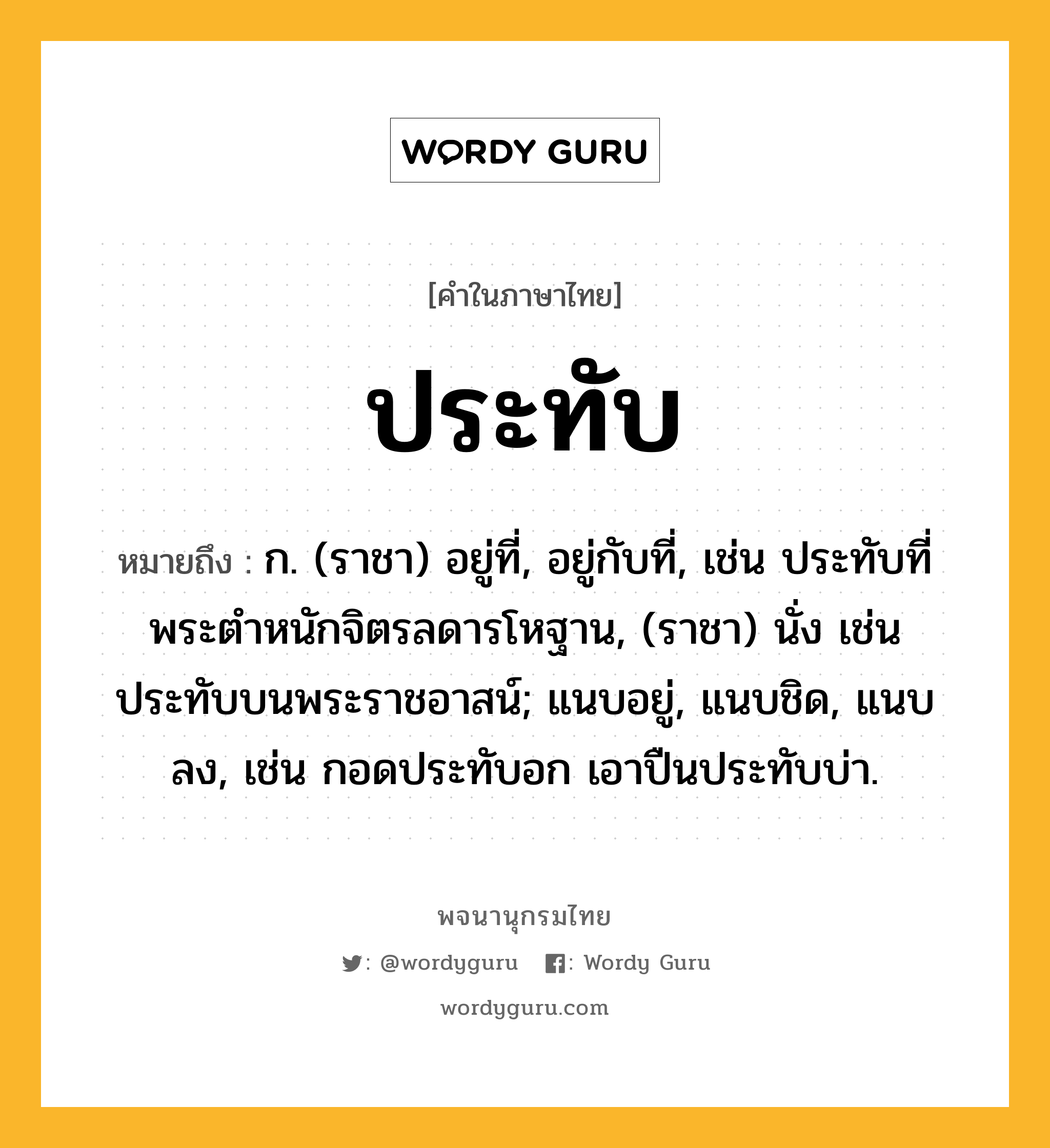 ประทับ ความหมาย หมายถึงอะไร?, คำในภาษาไทย ประทับ หมายถึง ก. (ราชา) อยู่ที่, อยู่กับที่, เช่น ประทับที่พระตําหนักจิตรลดารโหฐาน, (ราชา) นั่ง เช่น ประทับบนพระราชอาสน์; แนบอยู่, แนบชิด, แนบลง, เช่น กอดประทับอก เอาปืนประทับบ่า.