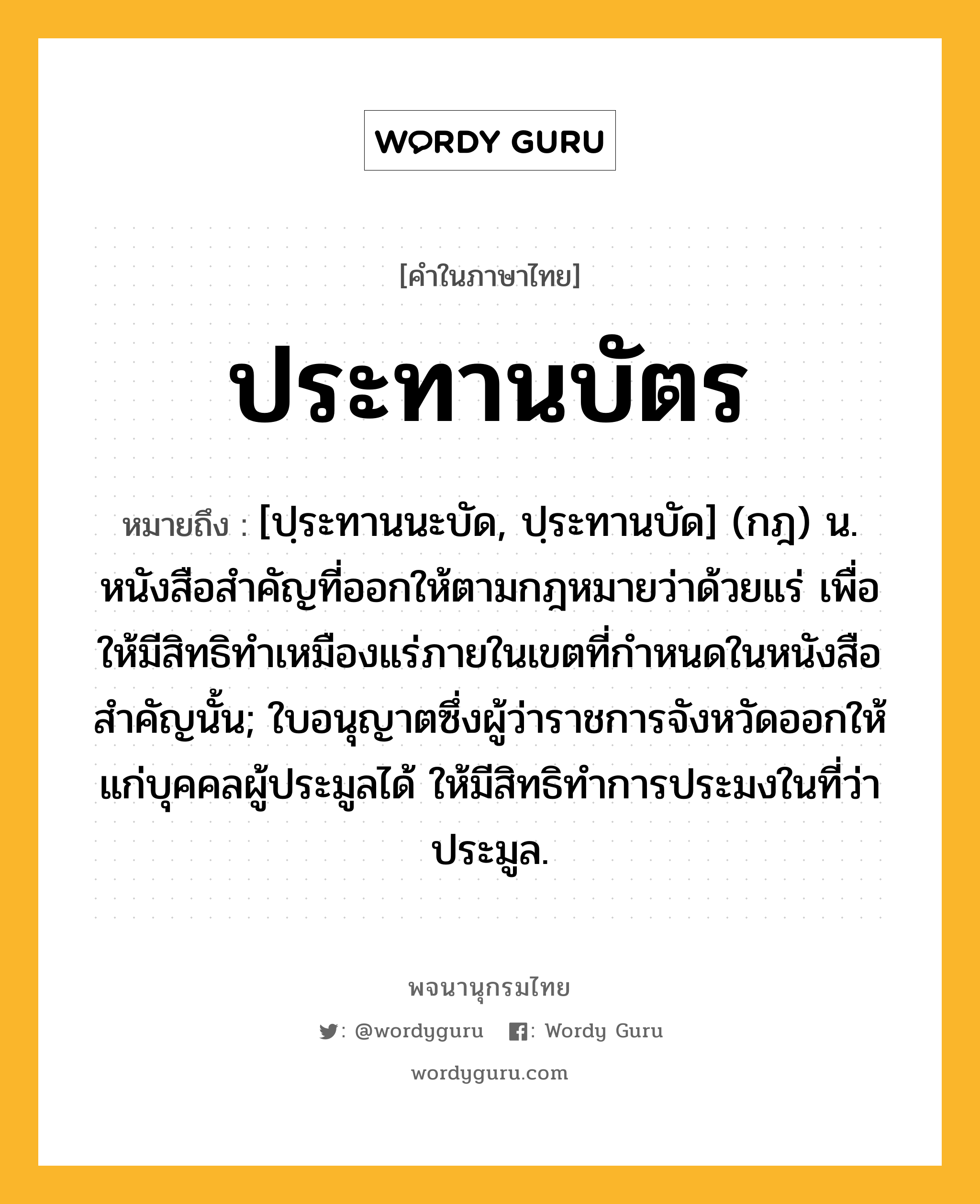 ประทานบัตร ความหมาย หมายถึงอะไร?, คำในภาษาไทย ประทานบัตร หมายถึง [ปฺระทานนะบัด, ปฺระทานบัด] (กฎ) น. หนังสือสําคัญที่ออกให้ตามกฎหมายว่าด้วยแร่ เพื่อให้มีสิทธิทําเหมืองแร่ภายในเขตที่กําหนดในหนังสือสําคัญนั้น; ใบอนุญาตซึ่งผู้ว่าราชการจังหวัดออกให้แก่บุคคลผู้ประมูลได้ ให้มีสิทธิทําการประมงในที่ว่าประมูล.