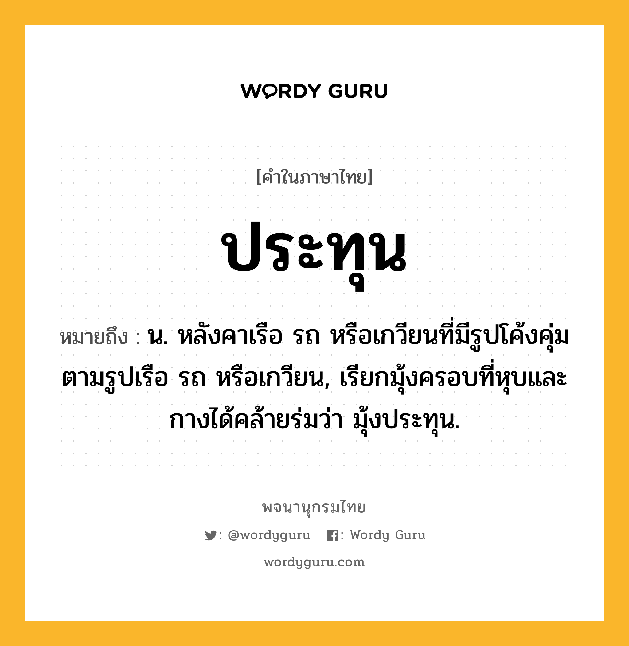 ประทุน ความหมาย หมายถึงอะไร?, คำในภาษาไทย ประทุน หมายถึง น. หลังคาเรือ รถ หรือเกวียนที่มีรูปโค้งคุ่มตามรูปเรือ รถ หรือเกวียน, เรียกมุ้งครอบที่หุบและกางได้คล้ายร่มว่า มุ้งประทุน.