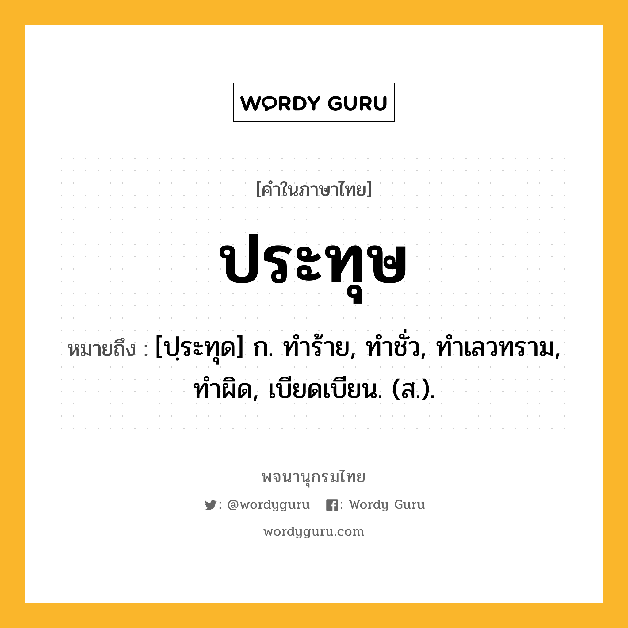 ประทุษ ความหมาย หมายถึงอะไร?, คำในภาษาไทย ประทุษ หมายถึง [ปฺระทุด] ก. ทําร้าย, ทําชั่ว, ทําเลวทราม, ทําผิด, เบียดเบียน. (ส.).