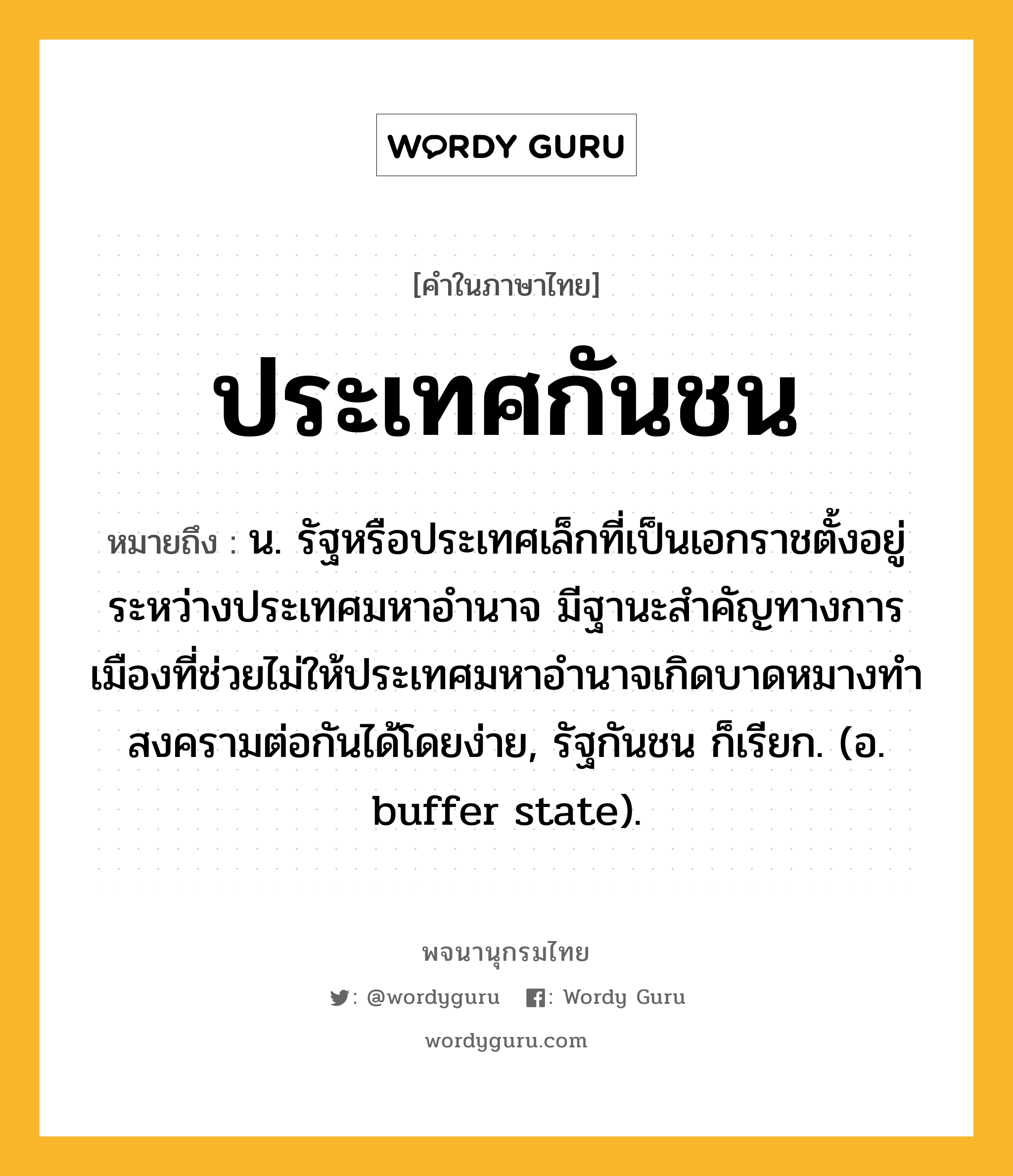 ประเทศกันชน ความหมาย หมายถึงอะไร?, คำในภาษาไทย ประเทศกันชน หมายถึง น. รัฐหรือประเทศเล็กที่เป็นเอกราชตั้งอยู่ระหว่างประเทศมหาอํานาจ มีฐานะสําคัญทางการเมืองที่ช่วยไม่ให้ประเทศมหาอํานาจเกิดบาดหมางทําสงครามต่อกันได้โดยง่าย, รัฐกันชน ก็เรียก. (อ. buffer state).