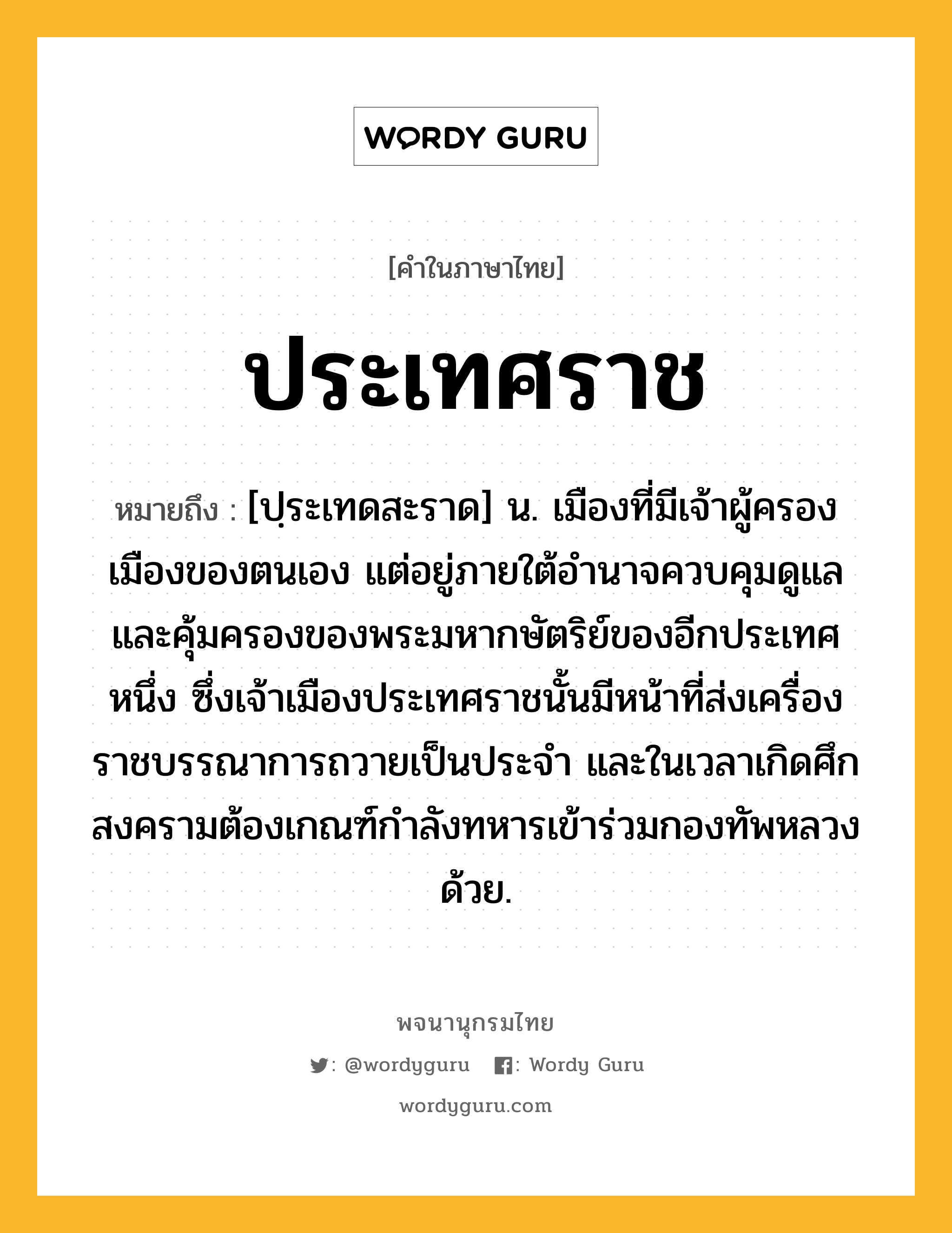 ประเทศราช ความหมาย หมายถึงอะไร?, คำในภาษาไทย ประเทศราช หมายถึง [ปฺระเทดสะราด] น. เมืองที่มีเจ้าผู้ครองเมืองของตนเอง แต่อยู่ภายใต้อํานาจควบคุมดูแลและคุ้มครองของพระมหากษัตริย์ของอีกประเทศหนึ่ง ซึ่งเจ้าเมืองประเทศราชนั้นมีหน้าที่ส่งเครื่องราชบรรณาการถวายเป็นประจํา และในเวลาเกิดศึกสงครามต้องเกณฑ์กําลังทหารเข้าร่วมกองทัพหลวงด้วย.