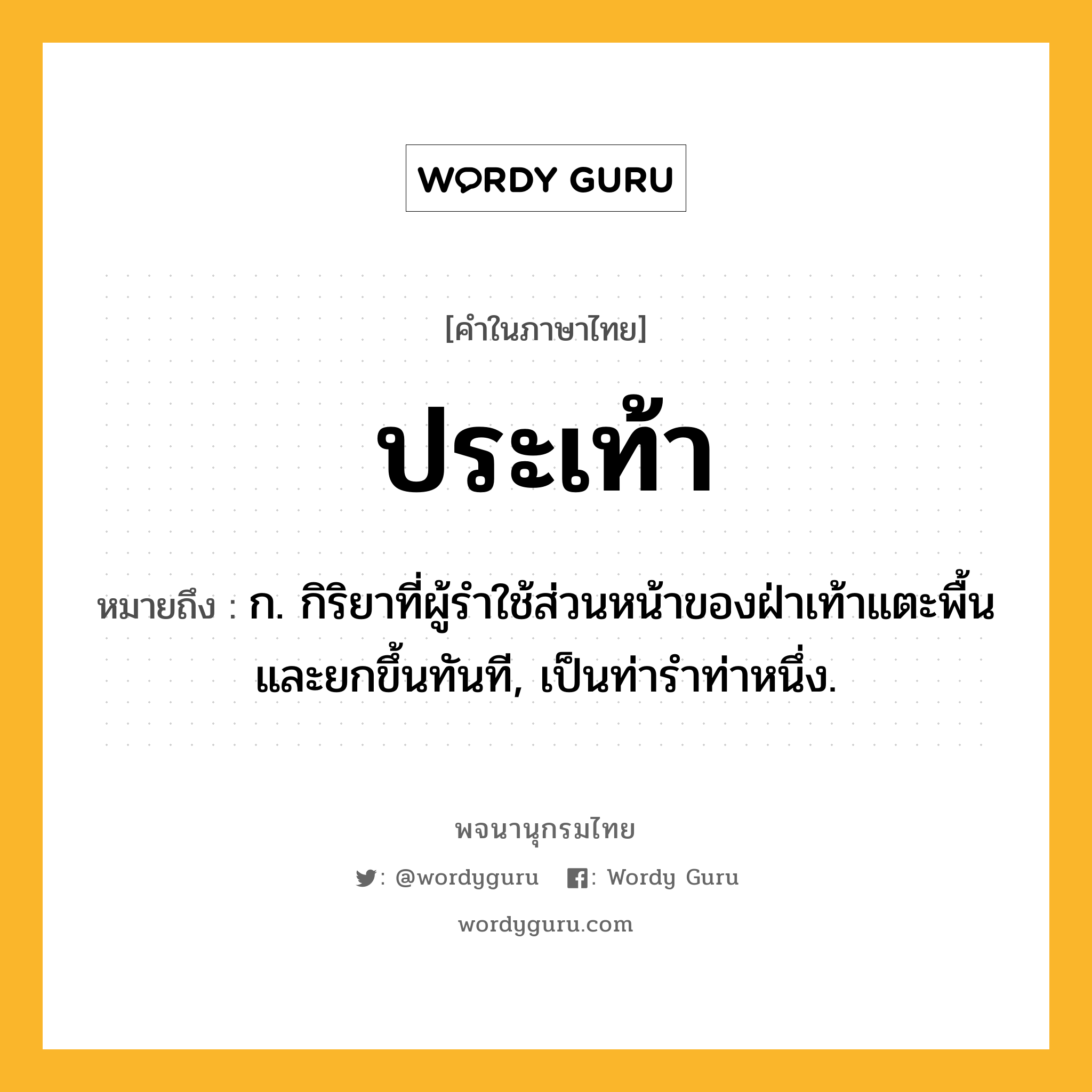 ประเท้า ความหมาย หมายถึงอะไร?, คำในภาษาไทย ประเท้า หมายถึง ก. กิริยาที่ผู้รำใช้ส่วนหน้าของฝ่าเท้าแตะพื้นและยกขึ้นทันที, เป็นท่ารำท่าหนึ่ง.