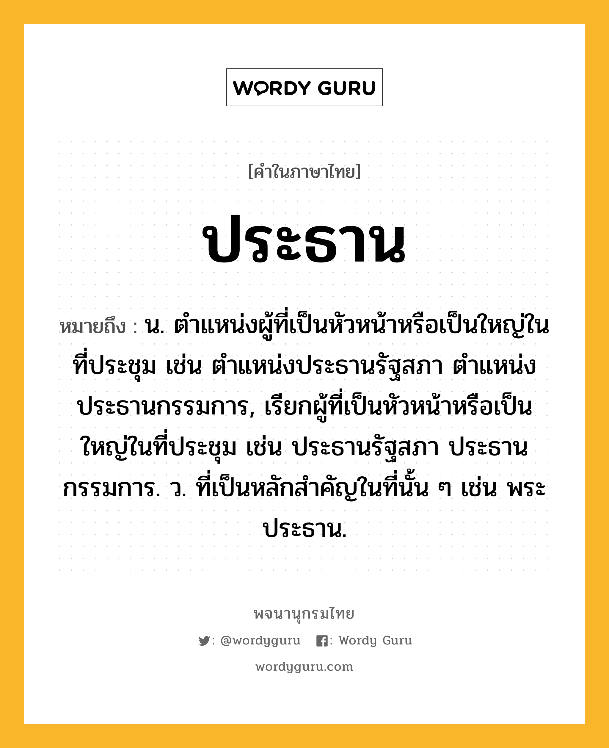 ประธาน ความหมาย หมายถึงอะไร?, คำในภาษาไทย ประธาน หมายถึง น. ตําแหน่งผู้ที่เป็นหัวหน้าหรือเป็นใหญ่ในที่ประชุม เช่น ตําแหน่งประธานรัฐสภา ตําแหน่งประธานกรรมการ, เรียกผู้ที่เป็นหัวหน้าหรือเป็นใหญ่ในที่ประชุม เช่น ประธานรัฐสภา ประธานกรรมการ. ว. ที่เป็นหลักสําคัญในที่นั้น ๆ เช่น พระประธาน.