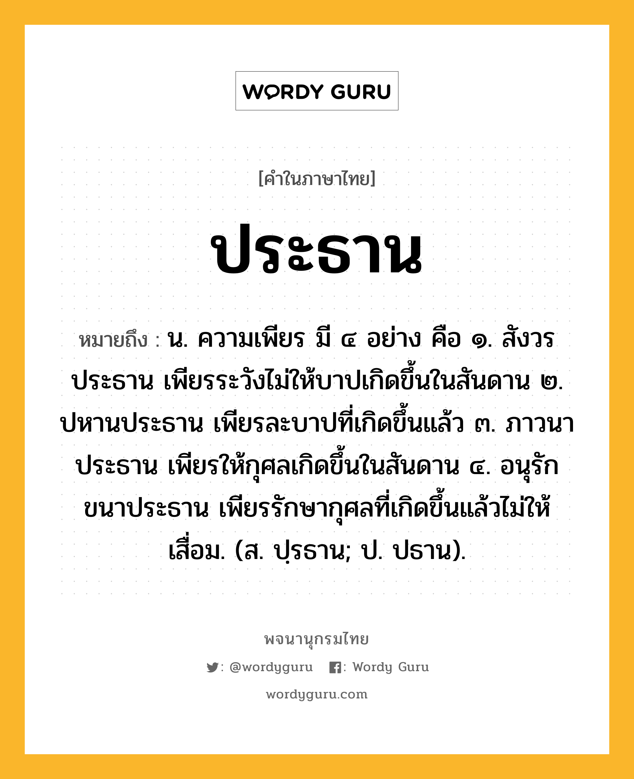 ประธาน ความหมาย หมายถึงอะไร?, คำในภาษาไทย ประธาน หมายถึง น. ความเพียร มี ๔ อย่าง คือ ๑. สังวรประธาน เพียรระวังไม่ให้บาปเกิดขึ้นในสันดาน ๒. ปหานประธาน เพียรละบาปที่เกิดขึ้นแล้ว ๓. ภาวนาประธาน เพียรให้กุศลเกิดขึ้นในสันดาน ๔. อนุรักขนาประธาน เพียรรักษากุศลที่เกิดขึ้นแล้วไม่ให้เสื่อม. (ส. ปฺรธาน; ป. ปธาน).