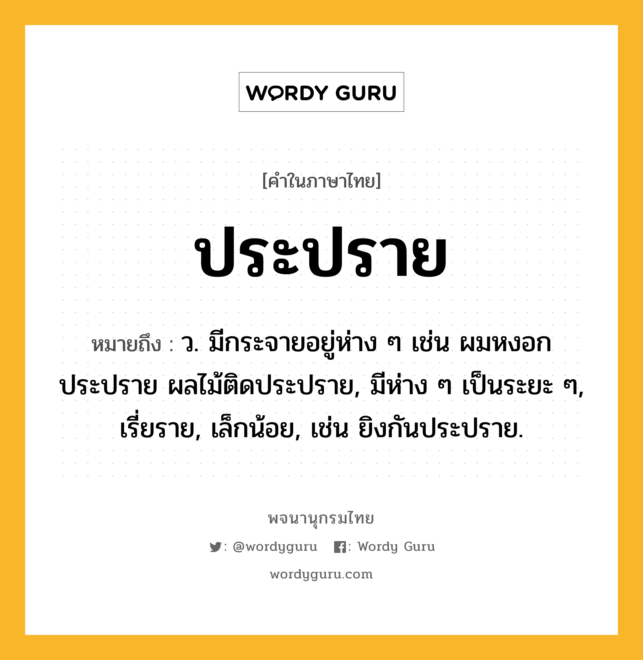 ประปราย ความหมาย หมายถึงอะไร?, คำในภาษาไทย ประปราย หมายถึง ว. มีกระจายอยู่ห่าง ๆ เช่น ผมหงอกประปราย ผลไม้ติดประปราย, มีห่าง ๆ เป็นระยะ ๆ, เรี่ยราย, เล็กน้อย, เช่น ยิงกันประปราย.