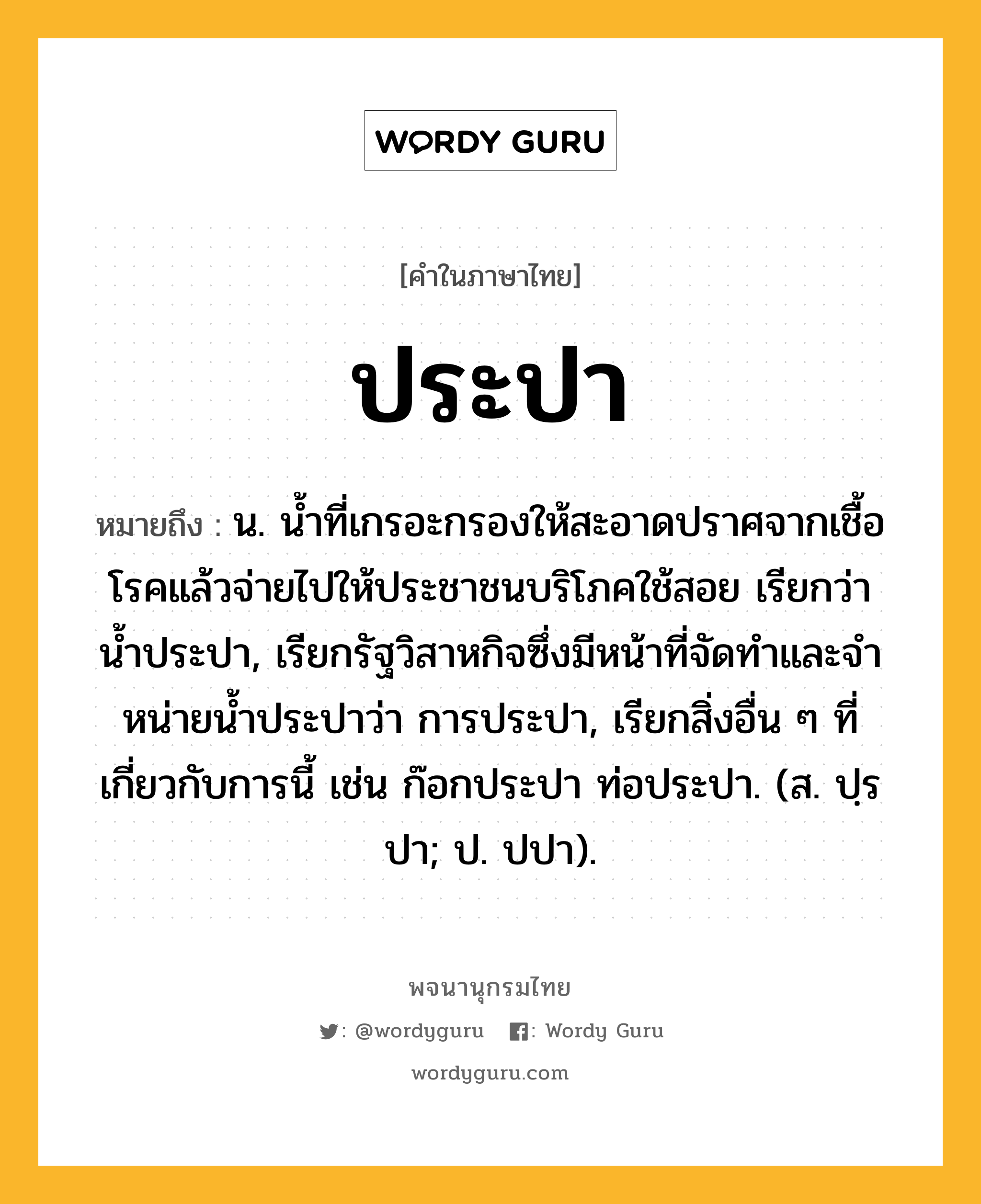 ประปา ความหมาย หมายถึงอะไร?, คำในภาษาไทย ประปา หมายถึง น. นํ้าที่เกรอะกรองให้สะอาดปราศจากเชื้อโรคแล้วจ่ายไปให้ประชาชนบริโภคใช้สอย เรียกว่า นํ้าประปา, เรียกรัฐวิสาหกิจซึ่งมีหน้าที่จัดทําและจําหน่ายน้ำประปาว่า การประปา, เรียกสิ่งอื่น ๆ ที่เกี่ยวกับการนี้ เช่น ก๊อกประปา ท่อประปา. (ส. ปฺรปา; ป. ปปา).