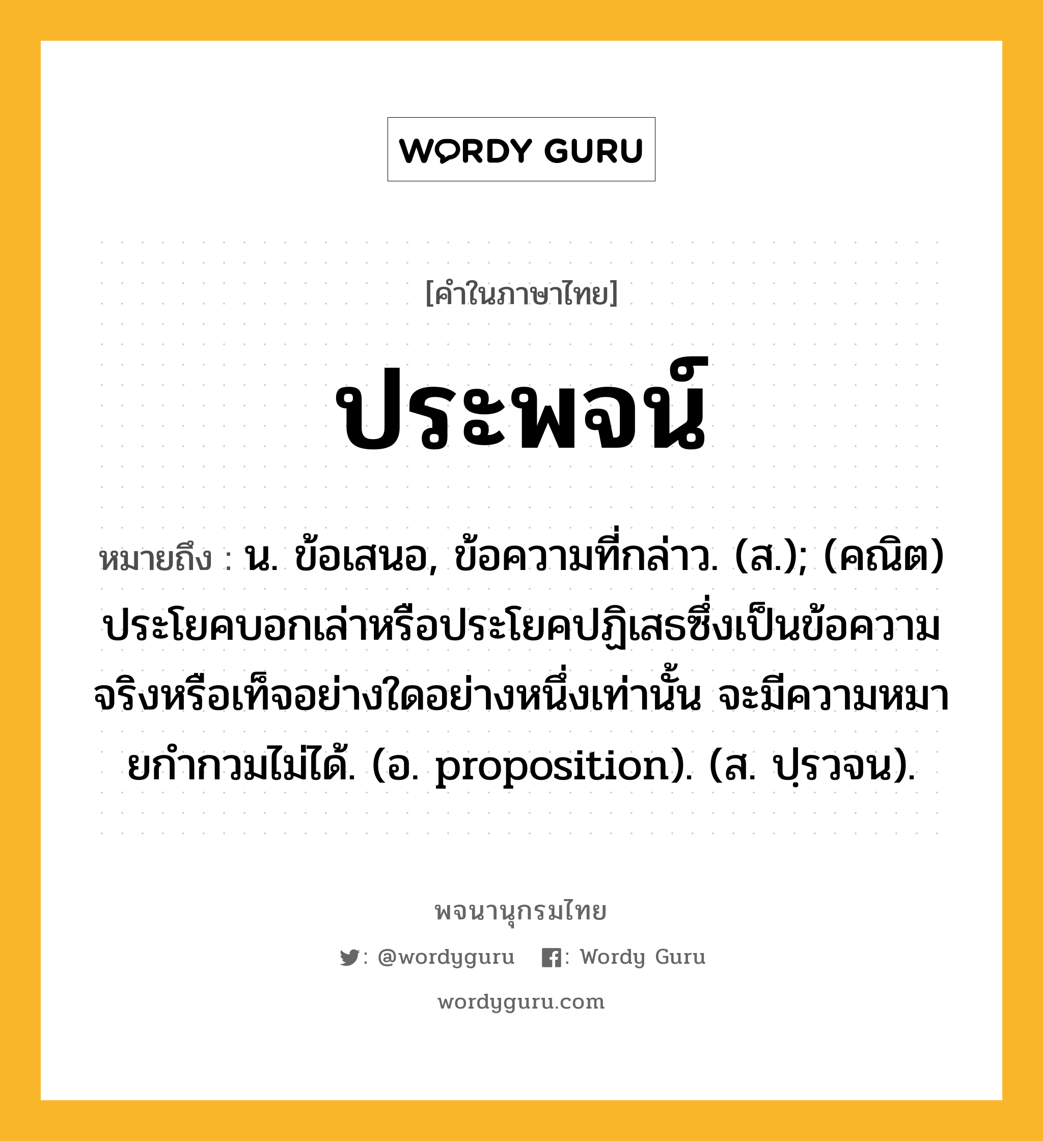 ประพจน์ ความหมาย หมายถึงอะไร?, คำในภาษาไทย ประพจน์ หมายถึง น. ข้อเสนอ, ข้อความที่กล่าว. (ส.); (คณิต) ประโยคบอกเล่าหรือประโยคปฏิเสธซึ่งเป็นข้อความจริงหรือเท็จอย่างใดอย่างหนึ่งเท่านั้น จะมีความหมายกํากวมไม่ได้. (อ. proposition). (ส. ปฺรวจน).