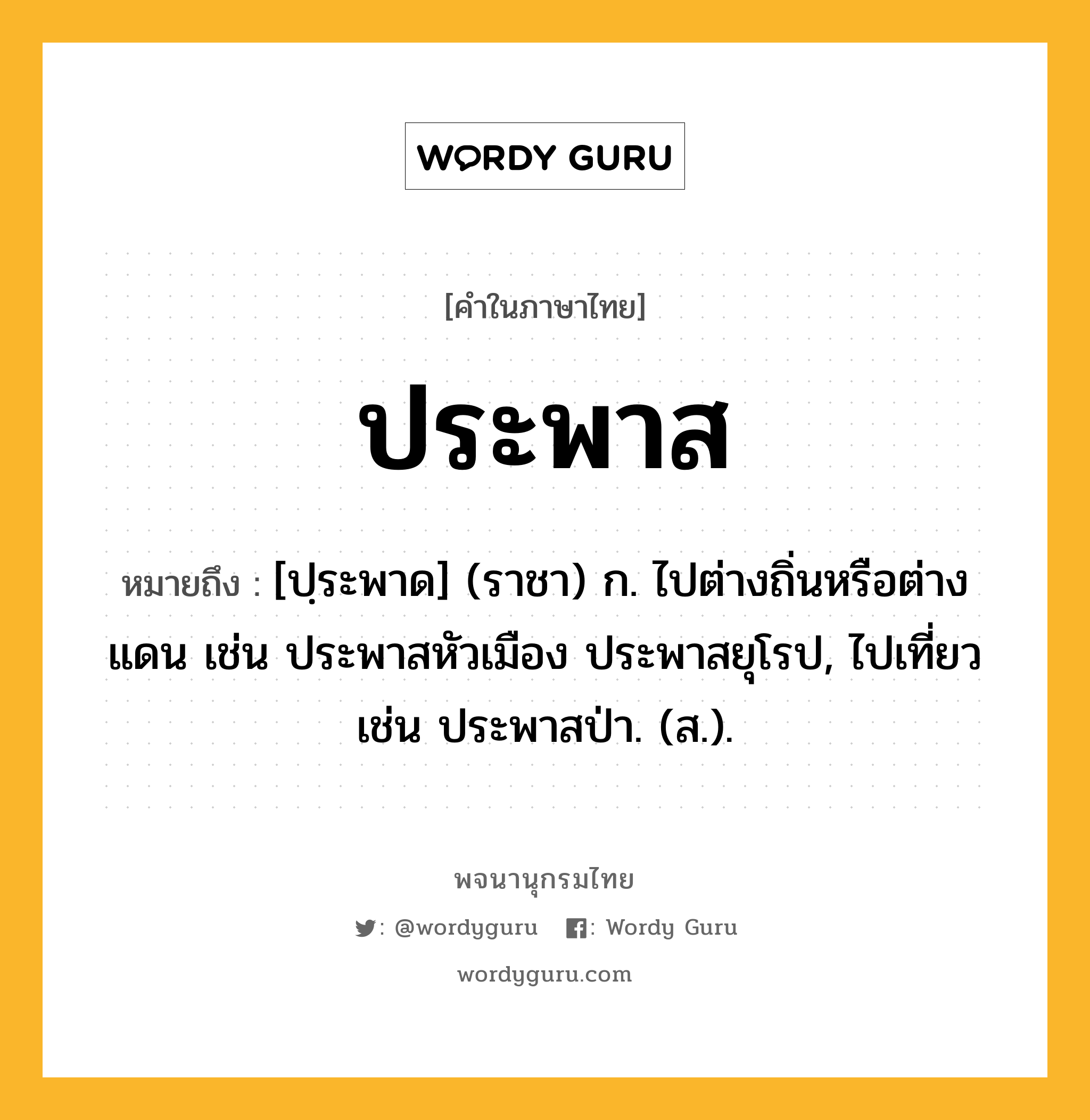 ประพาส ความหมาย หมายถึงอะไร?, คำในภาษาไทย ประพาส หมายถึง [ปฺระพาด] (ราชา) ก. ไปต่างถิ่นหรือต่างแดน เช่น ประพาสหัวเมือง ประพาสยุโรป, ไปเที่ยว เช่น ประพาสป่า. (ส.).