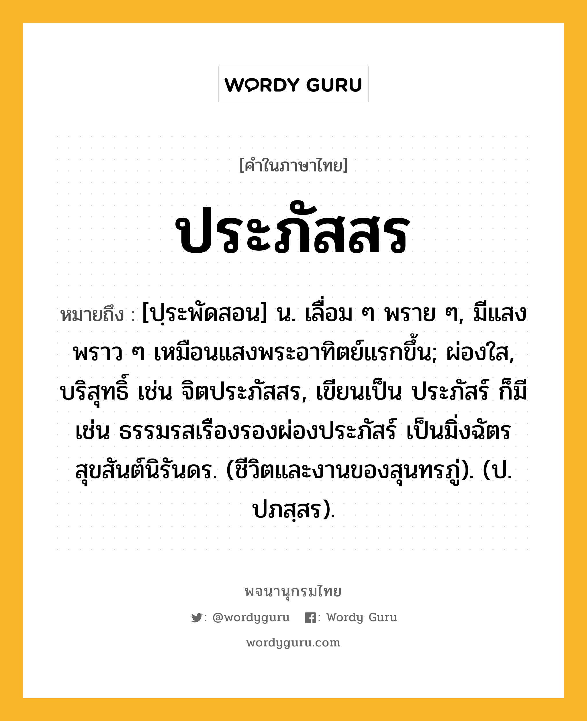 ประภัสสร ความหมาย หมายถึงอะไร?, คำในภาษาไทย ประภัสสร หมายถึง [ปฺระพัดสอน] น. เลื่อม ๆ พราย ๆ, มีแสงพราว ๆ เหมือนแสงพระอาทิตย์แรกขึ้น; ผ่องใส, บริสุทธิ์ เช่น จิตประภัสสร, เขียนเป็น ประภัสร์ ก็มี เช่น ธรรมรสเรืองรองผ่องประภัสร์ เป็นมิ่งฉัตรสุขสันต์นิรันดร. (ชีวิตและงานของสุนทรภู่). (ป. ปภสฺสร).