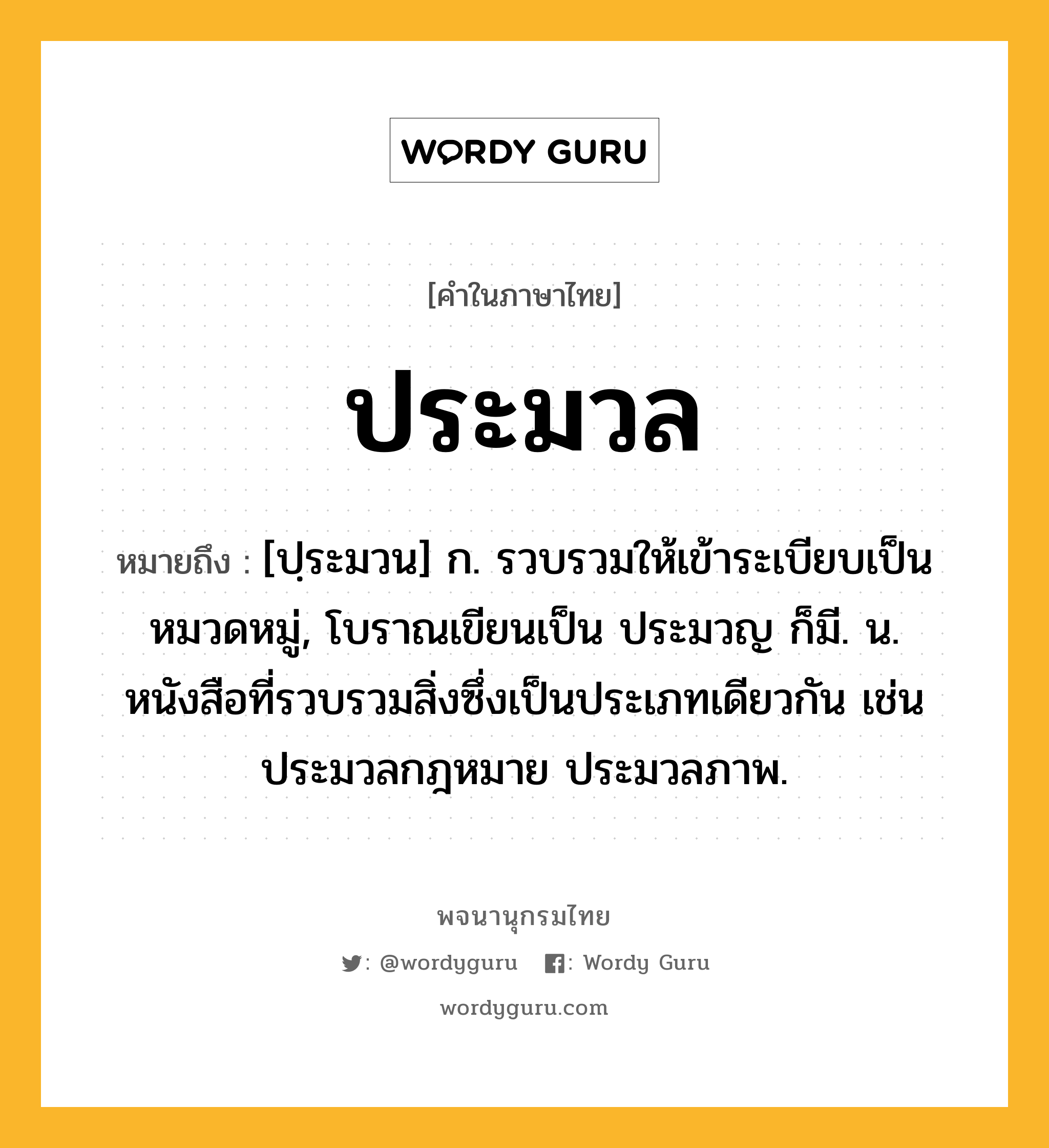 ประมวล ความหมาย หมายถึงอะไร?, คำในภาษาไทย ประมวล หมายถึง [ปฺระมวน] ก. รวบรวมให้เข้าระเบียบเป็นหมวดหมู่, โบราณเขียนเป็น ประมวญ ก็มี. น. หนังสือที่รวบรวมสิ่งซึ่งเป็นประเภทเดียวกัน เช่น ประมวลกฎหมาย ประมวลภาพ.