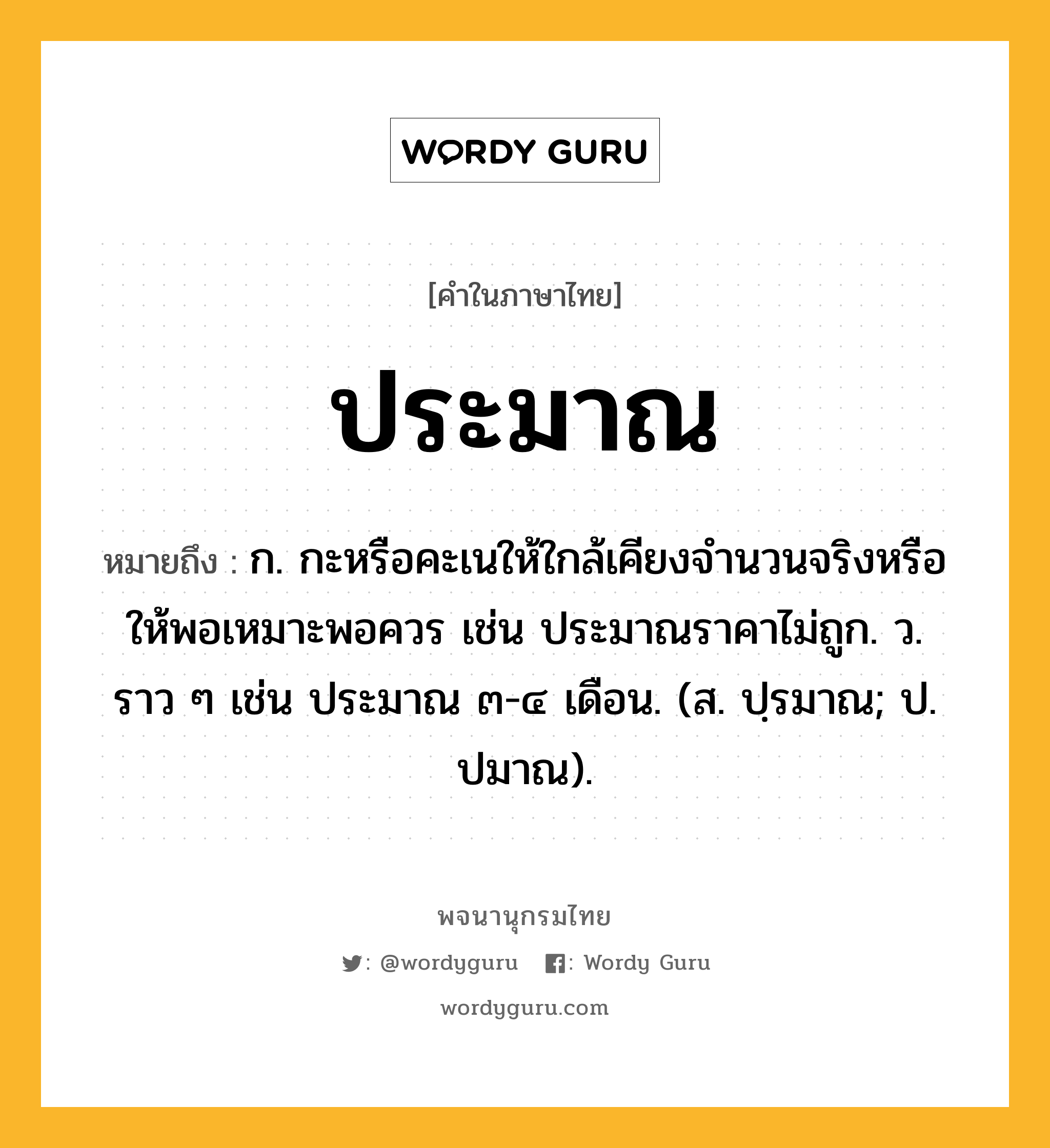 ประมาณ ความหมาย หมายถึงอะไร?, คำในภาษาไทย ประมาณ หมายถึง ก. กะหรือคะเนให้ใกล้เคียงจํานวนจริงหรือให้พอเหมาะพอควร เช่น ประมาณราคาไม่ถูก. ว. ราว ๆ เช่น ประมาณ ๓-๔ เดือน. (ส. ปฺรมาณ; ป. ปมาณ).