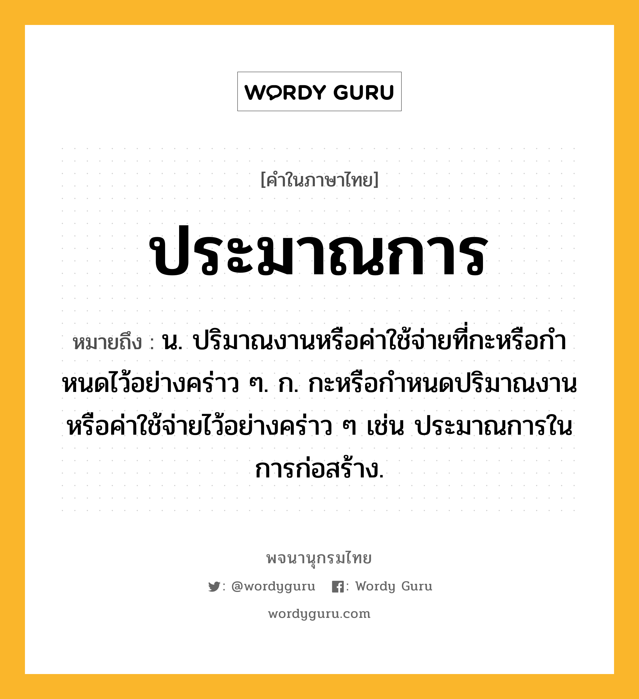 ประมาณการ ความหมาย หมายถึงอะไร?, คำในภาษาไทย ประมาณการ หมายถึง น. ปริมาณงานหรือค่าใช้จ่ายที่กะหรือกําหนดไว้อย่างคร่าว ๆ. ก. กะหรือกําหนดปริมาณงานหรือค่าใช้จ่ายไว้อย่างคร่าว ๆ เช่น ประมาณการในการก่อสร้าง.