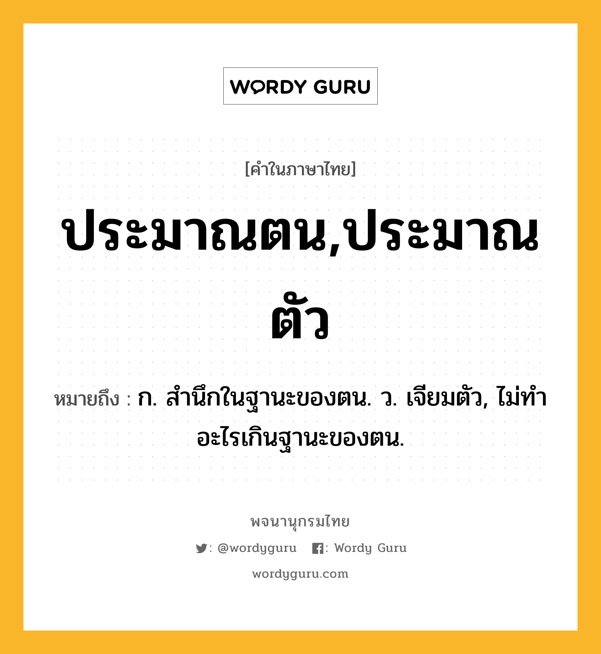 ประมาณตน,ประมาณตัว ความหมาย หมายถึงอะไร?, คำในภาษาไทย ประมาณตน,ประมาณตัว หมายถึง ก. สํานึกในฐานะของตน. ว. เจียมตัว, ไม่ทําอะไรเกินฐานะของตน.