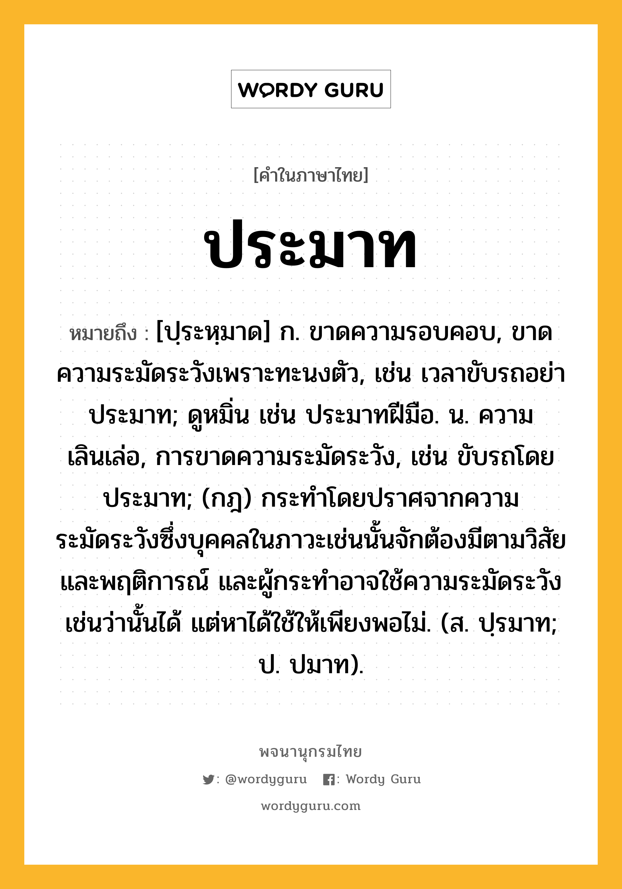 ประมาท ความหมาย หมายถึงอะไร?, คำในภาษาไทย ประมาท หมายถึง [ปฺระหฺมาด] ก. ขาดความรอบคอบ, ขาดความระมัดระวังเพราะทะนงตัว, เช่น เวลาขับรถอย่าประมาท; ดูหมิ่น เช่น ประมาทฝีมือ. น. ความเลินเล่อ, การขาดความระมัดระวัง, เช่น ขับรถโดยประมาท; (กฎ) กระทําโดยปราศจากความระมัดระวังซึ่งบุคคลในภาวะเช่นนั้นจักต้องมีตามวิสัยและพฤติการณ์ และผู้กระทําอาจใช้ความระมัดระวังเช่นว่านั้นได้ แต่หาได้ใช้ให้เพียงพอไม่. (ส. ปฺรมาท; ป. ปมาท).