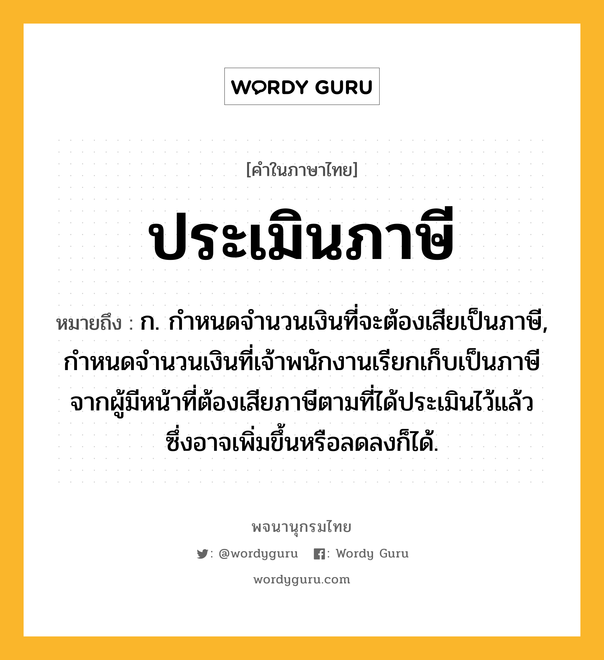 ประเมินภาษี ความหมาย หมายถึงอะไร?, คำในภาษาไทย ประเมินภาษี หมายถึง ก. กําหนดจํานวนเงินที่จะต้องเสียเป็นภาษี, กําหนดจํานวนเงินที่เจ้าพนักงานเรียกเก็บเป็นภาษีจากผู้มีหน้าที่ต้องเสียภาษีตามที่ได้ประเมินไว้แล้ว ซึ่งอาจเพิ่มขึ้นหรือลดลงก็ได้.