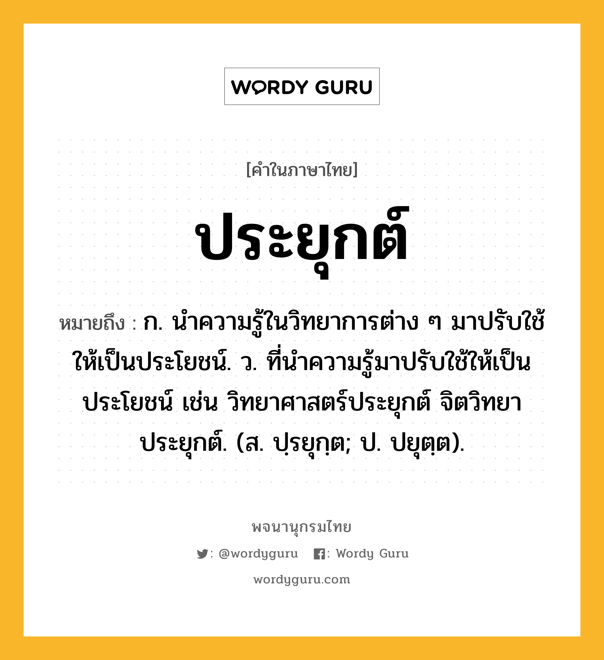 ประยุกต์ ความหมาย หมายถึงอะไร?, คำในภาษาไทย ประยุกต์ หมายถึง ก. นําความรู้ในวิทยาการต่าง ๆ มาปรับใช้ให้เป็นประโยชน์. ว. ที่นําความรู้มาปรับใช้ให้เป็นประโยชน์ เช่น วิทยาศาสตร์ประยุกต์ จิตวิทยาประยุกต์. (ส. ปฺรยุกฺต; ป. ปยุตฺต).