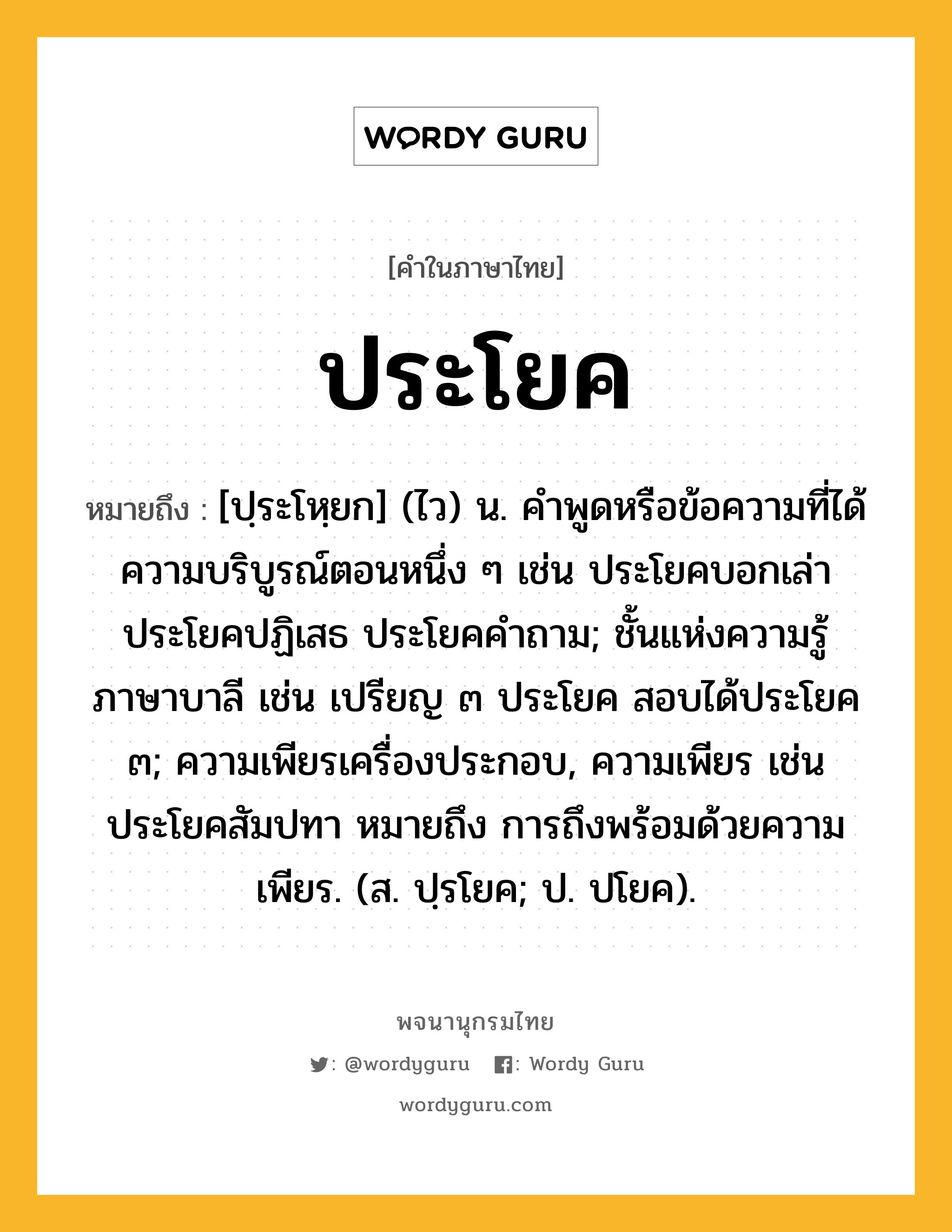 ประโยค ความหมาย หมายถึงอะไร?, คำในภาษาไทย ประโยค หมายถึง [ปฺระโหฺยก] (ไว) น. คําพูดหรือข้อความที่ได้ความบริบูรณ์ตอนหนึ่ง ๆ เช่น ประโยคบอกเล่า ประโยคปฏิเสธ ประโยคคําถาม; ชั้นแห่งความรู้ภาษาบาลี เช่น เปรียญ ๓ ประโยค สอบได้ประโยค ๓; ความเพียรเครื่องประกอบ, ความเพียร เช่น ประโยคสัมปทา หมายถึง การถึงพร้อมด้วยความเพียร. (ส. ปฺรโยค; ป. ปโยค).